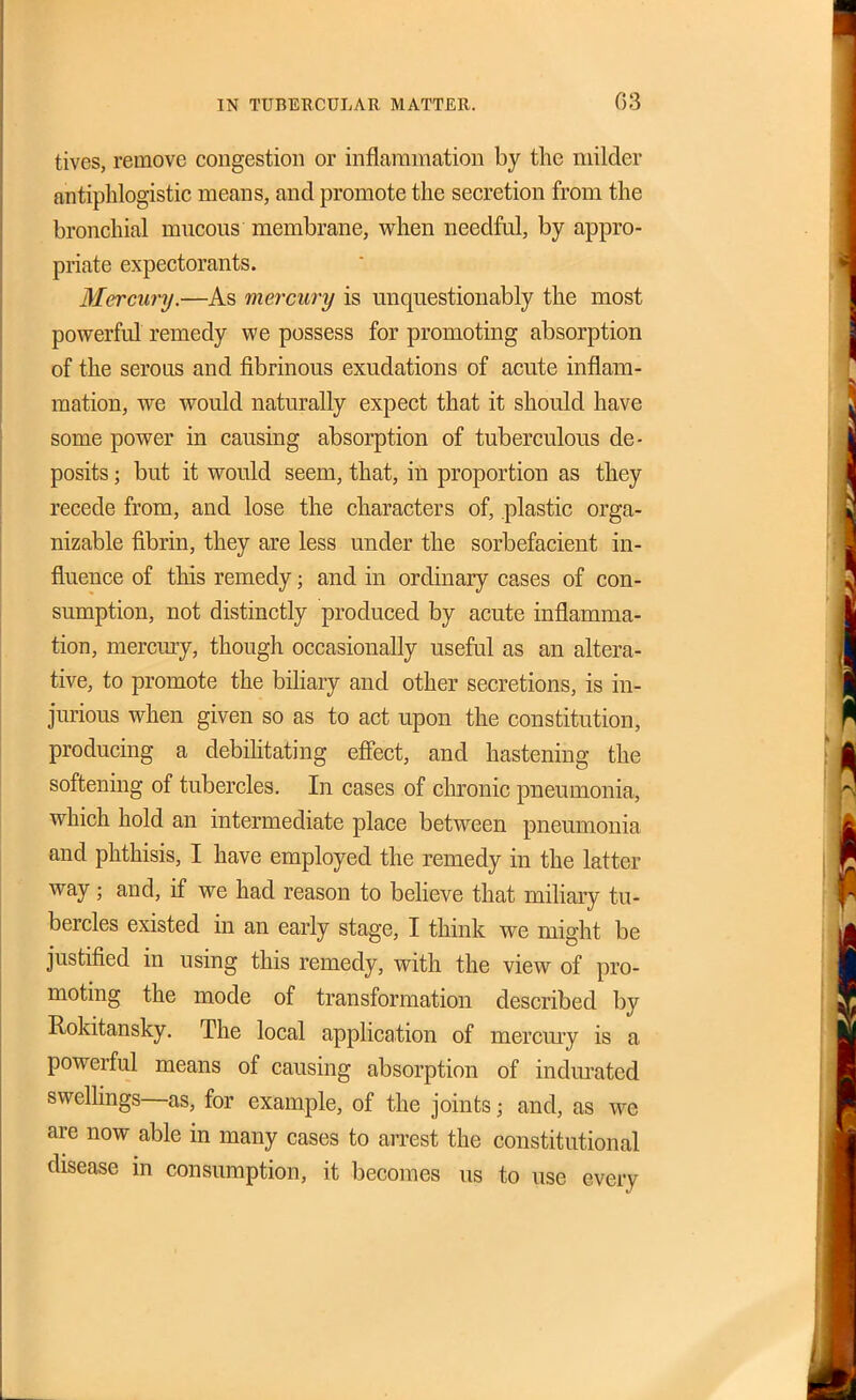 IN TUBERCULAR MATTER. 03 tives, remove congestion or inflammation by the milder antiphlogistic means, and promote the secretion from the bronchial mucous membrane, w^hen needful, by appro- priate expectorants. Mercury.—As mercury is unquestionably the most powerful remedy we possess for promoting absorption of the serous and fibrinous exudations of acute inflam- mation, we would naturally expect that it should have some power in causing absorption of tuberculous de- posits ; but it would seem, that, in proportion as they recede from, and lose the characters of, plastic orga- nizable fibrin, they are less under the sorbefacient in- fluence of this remedy; and in ordinary cases of con- sumption, not distinctly produced by acute inflamma- tion, mercmy, though occasionally useful as an altera- tive, to promote the bihary and other secretions, is in- jurious when given so as to act upon the constitution, producing a debilitating efiect, and hastening the softening of tubercles. In cases of clironic pneumonia, which hold an intermediate place between pneumonia and phthisis, I have employed the remedy in the latter way; and, if we had reason to beheve that miliary tu- bercles existed in an early stage, I think we might be justified in using this remedy, with the view of pro- moting the mode of transformation described by Rokitansky. The local application of mercmy is a powerful means of causing absorption of indurated swelhngs—as, for example, of the joints; and, as we are now able in many cases to arrest the constitutional disease in consumption, it becomes us to use every