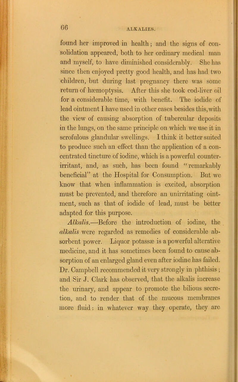 ALKALIES. found her improved in health; and the signs of con- sohdation appeared, both to her ordinary medical man and myself, to have diminished considerably. She has since then enjoyed pretty good health, and has had two children, but during last pregnancy there was some return of hasmoptysis. After this she took cod-hver oil for a considerable time, with benefit. The iodide of lead ointment I have used in other cases besides this,A\ath the view of causing absorption of tubercular deposits in the lungs, on the same principle on which we use it in scrofulous glandular swellings, I think it better suited to produce such an effect than the apphcation of a con- centrated tincture of iodine, which is a powerful counter- irritant, and, as such, has been found remarkably beneficial at the Hospital for Consumption. But we know that when inflammation is excited, absolution must be prevented, and therefore an uuh-ritating oint- ment, such as that of iodide of lead, must be better adapted for this purpose. Alkalis.—Before the introduction of iodine, the alkalis were regarded as remedies of considerable ab- sorbent power. Liquor potassse is a powerful alterative medicine, and it has sometimes been found to cause ab- sorption of an enlarged gland even after iodine has failed. Dr. Campbell recommended it very strongly in phthisis; and Sir J. Clark has observed, that the alkalis increase the urinary, and appear to promote the bilious secre- tion, and to render that of the mucous membranes more fluid: in whatever way they operate, they are I