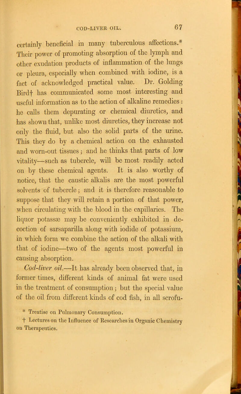 certainly beneficial in many tuberculous affections.* Their power of promoting absorption of the lymph and other exudation products of inflammation of the lungs or pleura, especially when combined with iodine, is a fact of acknowledged practical value. Dr. Golding Bu-df has communicated some most interesting and useful information as to the action of alkaline remedies: he calls them depm-ating or chemical diuretics, and has shown that, unlike most diuretics, they increase not only the fluid, but also the soHd parts of the urine. This they do by a chemical action on the exhausted and worn-out tissues ; and he thinks that parts of low vitality—such as tubercle, will be most readily acted on by these chemical agents. It is also worthy of notice, that the caustic alkahs are the most powerful solvents of tubercle; and it is therefore reasonable to suppose that they will retain a portion of that power, when circulating with the blood in the capillaries. The hquor potassse may be conveniently exhibited in de- coction of sarsaparilla along with iodide of potassium, in which form we combine the action of the alkali with that of iodine—two of the agents most powerful in causing absorption. Cod-liver oil.—It has abeady been observed that, in former times, different kinds of animal fat were used in the treatment of consumption; but the special value of the oil from different kinds of cod fish, in all scrofu- * Treatise on Pulmonary Consumption. t Lectures on the Influence of Researches in Organic Chemistry on Therapeutics.