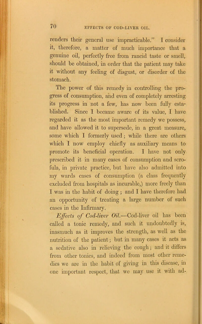 renders their general use impracticable. I consider it, therefore, a matter of much importance that a genuine oil, perfectly free from rancid taste or smell, should be obtained, in order that the patient may take it without any feeling of disgust, or disorder of the stomach. The power of this remedy in controlling the pro- gress of consumption, and even of completely arresting its progress in not a few, has now been fully esta- blished. Since I became aware of its value, I have regarded it as the most important remedy we possess, and have allowed it to supersede, in a great measure, some which I formerly used; while there are others which I now employ chiefly as auxihary means to promote its beneficial operation. I have not only prescribed it in many cases of consumption and scro- fula, in private practice, but have also admitted into my wards cases of consumption (a class frequently excluded from hospitals as incm-able,) more freely than I was in the habit of doing ; and I have therefore had an opportunity of treating a large number of such cases in the Infirmary. Effects of Cod-liver Oil.—Cod-liver oil has been called a tonic remedy, and such it undoubtedly is, inasmuch as it improves the strength, as well as the nutrition of the patient; but in many cases it acts as a sedative also in reheving the cough; and it difi'ers from other tonics, and indeed from most other reme- dies we are in the habit of giving in this disease, in one important respect, that we may use it with ad-