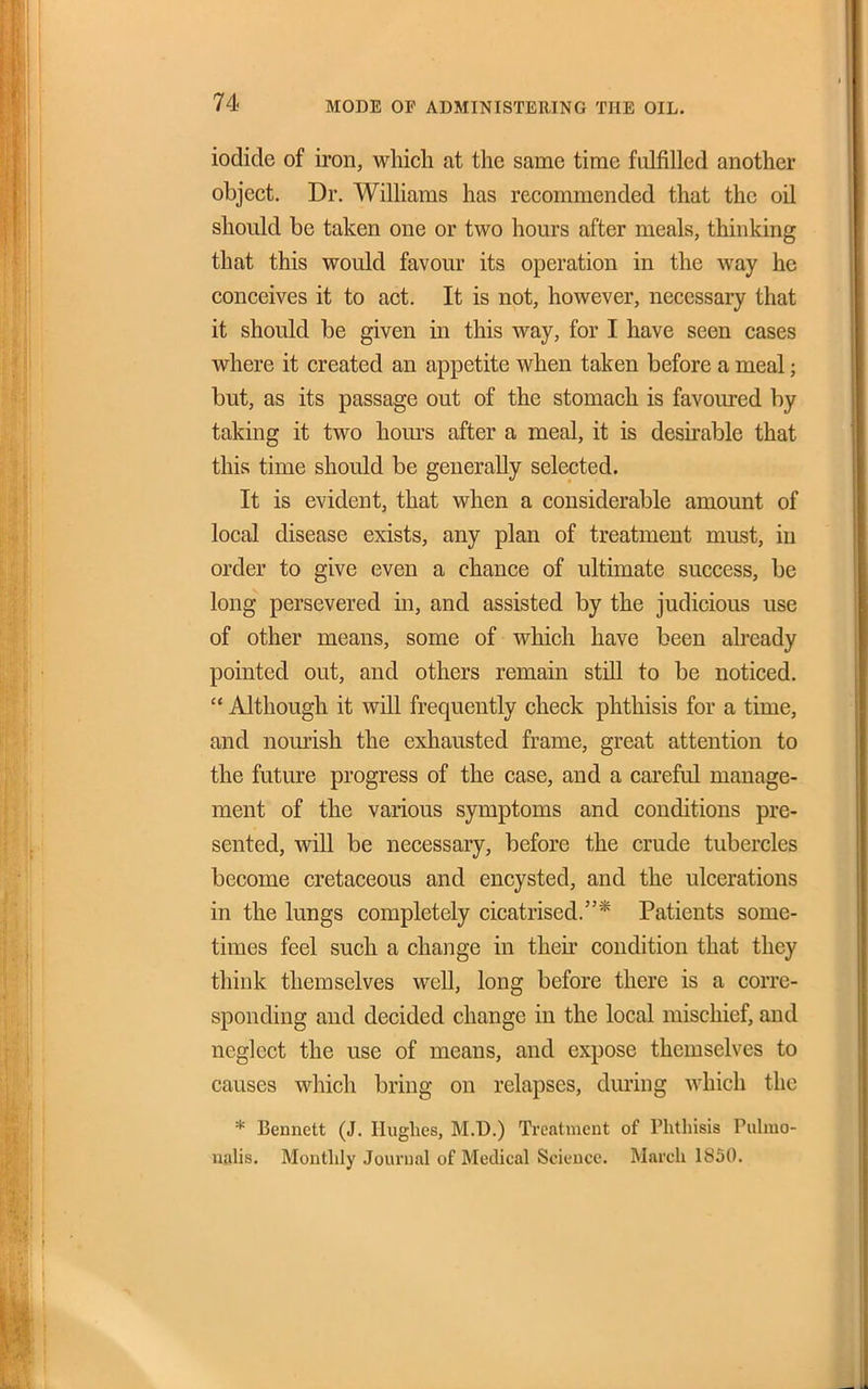 iodide of iron, which at the same time fulfilled another object. Dr. Williams has recommended that the oil should be taken one or two hours after meals, thinking that this would favour its operation in the way he conceives it to act. It is not, however, necessary that it should be given in this way, for I have seen cases where it created an appetite when taken before a meal; but, as its passage out of the stomach is favoured by taking it two hom-s after a meal, it is desirable that this time should be generally selected. It is evident, that when a considerable amount of local disease exists, any plan of treatment must, in order to give even a chance of ultimate success, be long persevered in, and assisted by the judicious use of other means, some of which have been already pointed out, and others remain still to be noticed.  Although it vrill frequently check phthisis for a time, and nourish the exhausted frame, great attention to the future progress of the case, and a careful manage- ment of the various symptoms and conditions pre- sented, will be necessary, before the crude tubercles become cretaceous and encysted, and the ulcerations in the lungs completely cicatrised.* Patients some- times feel such a change in their condition that they think themselves well, long before there is a corre- sponding and decided change in the local mischief, and neglect the use of means, and expose themselves to causes which bring on relapses, dming which the * Bennett (J. Hughes, M.D.) Treatment of Phthisis Puhuo- naHs. Monthly Journal of Medical Science. March 1850.