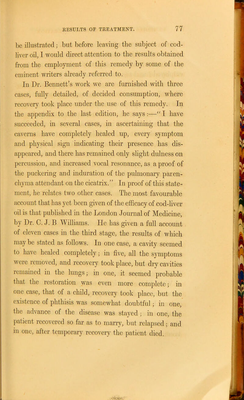 be illustrated; but before leaving the subject of cod- liver oil, I vrould direct attention to the results obtained from the employment of this remedy by some of the eminent writers akeady referred to. In Dr. Bennett's work we are furnished with three cases, fully detailed, of decided consumption, where recovery took place under the use of this remedy. In the appendix to the last edition, he says:— I have succeeded, in several cases, in ascertaining that the caverns have completely healed up, every symptom and physical sign indicating theu presence has dis- appeared, and there has remained only slight dulness on percussion, and increased vocal resonance, as a proof of the puckering and induration of the pulmonary paren- chyma attendant on the cicatrix. In proof of this state- ment, he relates two other cases. The most favourable account that has yet been given of the efficacy of cod-liver oil is that published in the London Journal of Medicine, by Dr. C. J. B Wilhams. He has given a full account of eleven cases in the third stage, the results of which maybe stated as follows. In one case, a cavity seemed to have healed completely; in five, all the symptoms were removed, and recovery took place, but dry cavities remained in the lungs; in one, it seemed probable that the restoration was even more complete; in one case, that of a child, recovery took place, but the existence of phthisis was somewhat doubtful; in one, the advance of the disease was stayed; in one, the patient recovered so far as to many, but relapsed; and in one, after temporary recovery the patient died.