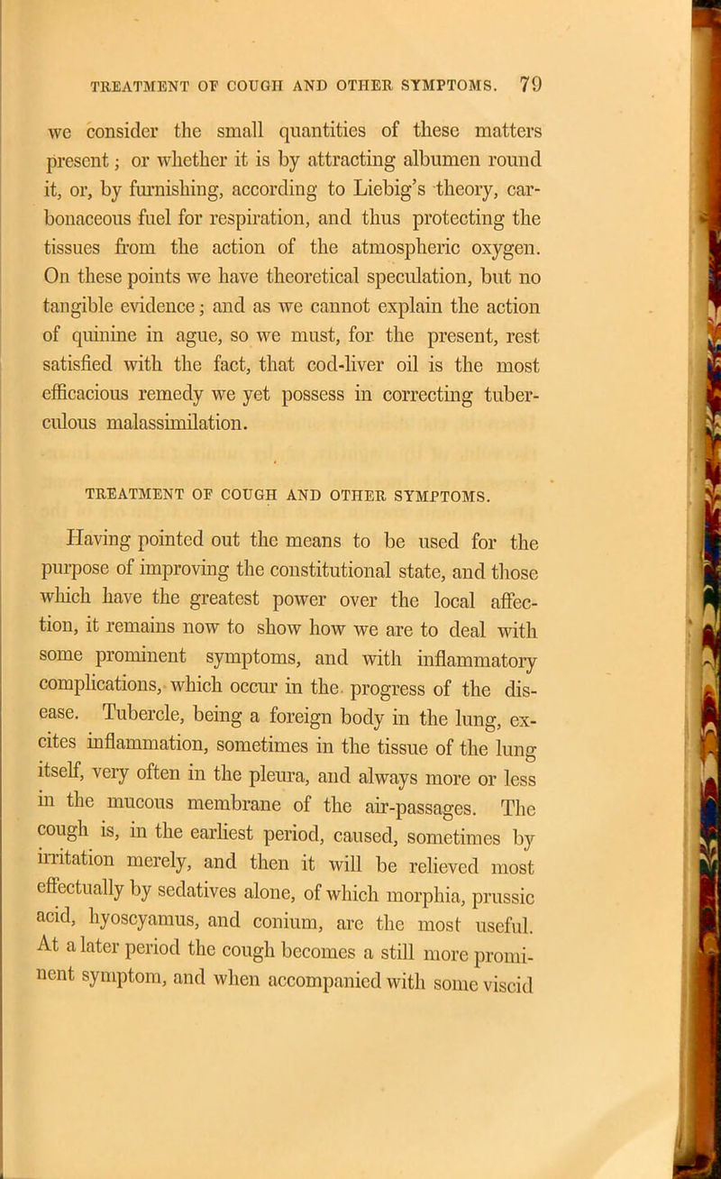 we consider the small quantities of these matters present; or whether it is by attracting albumen round it, or, by furnishing, according to Liebig's theory, car- bonaceous fuel for respiration, and thus protecting the tissues from the action of the atmospheric oxygen. On these points we have theoretical speculation, but no tangible evidence; and as we cannot explain the action of quinine in ague, so we must, for the present, rest satisfied with, the fact, that cod-liver oil is the most efficacious remedy we yet possess in correcting tuber- culous malassimilation. TREATMENT OF COUGH AND OTHER SYMPTOMS. Having pointed out the means to be used for the purpose of improving the constitutional state, and those which have the greatest power over the local affec- tion, it remains now to show how we are to deal with some prominent symptoms, and with inflammatory compHcations, which occur in the. progress of the dis- ease. Tubercle, being a foreign body in the lung, ex- cites inflammation, sometimes in the tissue of the lung itself, very often in the pleura, and always more or less m the mucous membrane of the air-passages. The cough is, in the earhest period, caused, sometimes by iiTitation merely, and then it will be relieved most effectually by sedatives alone, of which morphia, prussic acid, hyoscyamus, and conium, are the most useful. At a later period the cough becomes a still more promi- nent symptom, and when accompanied with some viscid