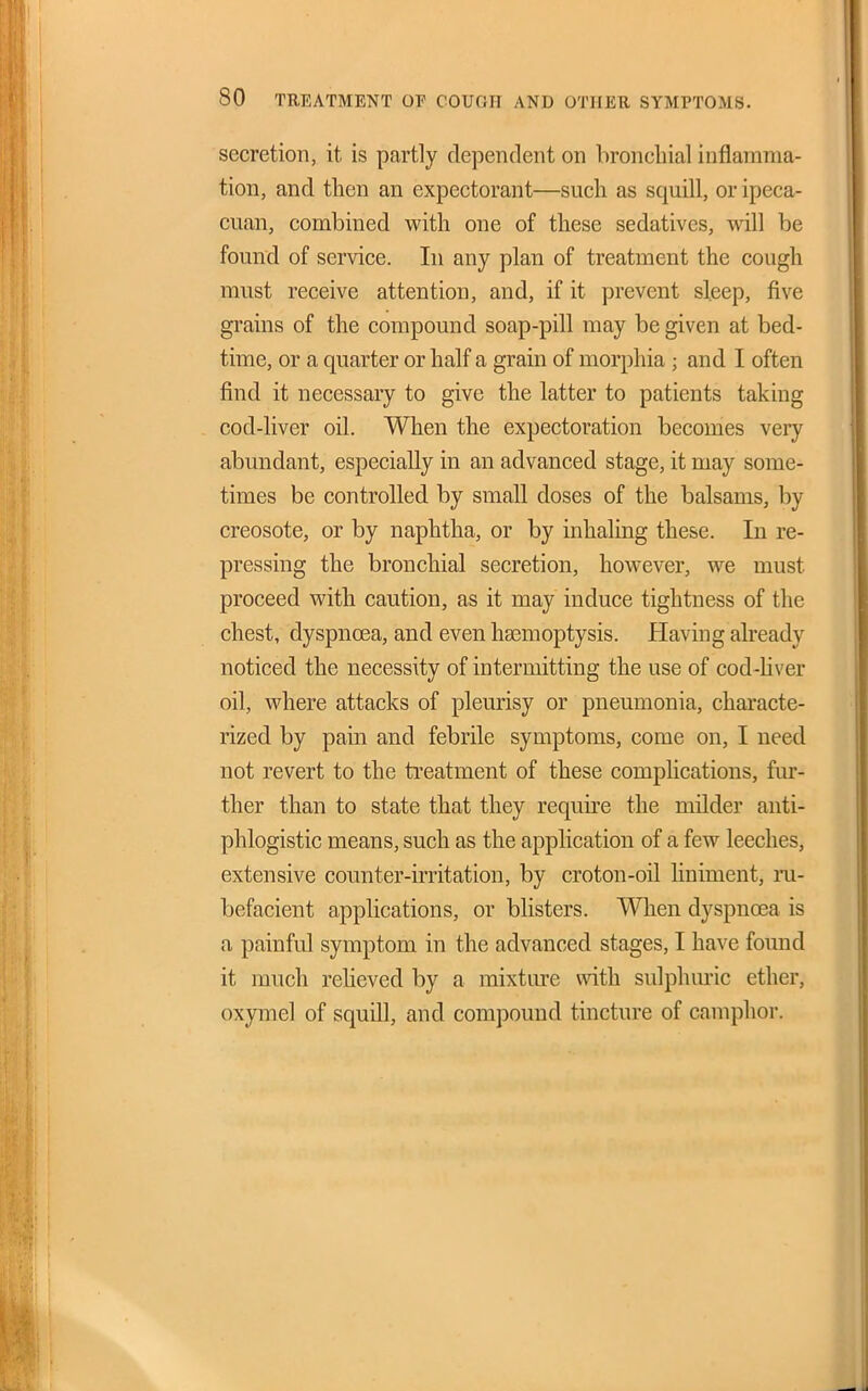 secretion, it. is partly dependent on bronchial inflamma- tion, and then an expectorant—such as squill, or ipeca- cuan, combined with one of these sedatives, will be found of service. In any plan of treatment the cough must receive attention, and, if it prevent sleep, five grains of the compound soap-pill may be given at bed- time, or a quarter or half a grain of morphia ; and I often find it necessary to give the latter to patients taking cod-liver oil. When the expectoration becomes very abundant, especially in an advanced stage, it may some- times be controlled by small doses of the balsams, by creosote, or by naphtha, or by inhaling these. In re- pressing the bronchial secretion, however, we must proceed with caution, as it may induce tightness of the chest, dyspnoea, and even ha3moptysis. Having already noticed the necessity of intermitting the use of cod-Uver oil, where attacks of pleurisy or pneumonia, characte- rized by pain and febrile symptoms, come on, I need not revert to the treatment of these complications, fur- ther than to state that they require the milder anti- phlogistic means, such as the application of a few leeches, extensive counter-irritation, by croton-oil liniment, ru- befacient applications, or blisters. When dyspnoea is a painful symptom in the advanced stages, I have found it much reheved by a mixture with sulphm'ic ether, oxymel of squill, and compound tincture of camphor.