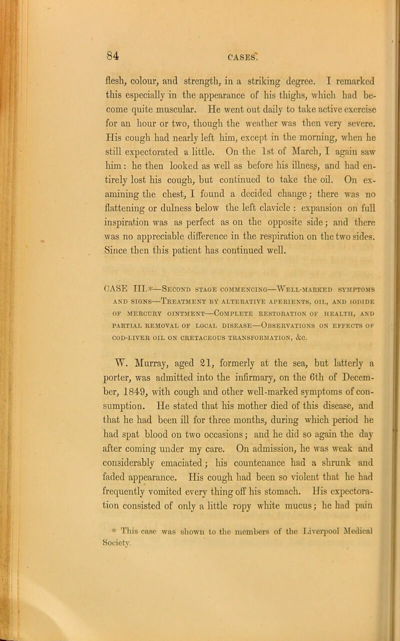 flesh, colourj and strength, in a striking degree. I remarked this especially in the appearance of his thighs, which had be- come quite muscular. He went out daily to take active exercise for an hour or two, though the weather was then very severe. His cough had nearly left him, except in the morning, when he still expectorated a little. On the 1st of March, I again saw him: he then looked as well as before his illness, and had en- tirely lost his cough, but continued to take the oil. On ex- aminiag the chest, I found a decided change; there was no flattening or dulness below the left clavicle : expansion on full inspiration was as perfect as on the opposite side; and there was no appreciable difference in the respiration on the two sides. Since then this patient has continued well. CASE III.*—Second stage commencing—^Well-marked sysiptoms AND SIGNS—Treatment by alterative aperients, oil, and iodide OF MERCURY OINTMENT COMPLETE RESTORATION OF HEALTH, AND PARTIAL REMOVAL OF LOCAL DISEASE OBSERVATIONS ON EFFECTS OF COD-LIVER OIL ON CRETACEOUS TRANSFORMATION, &C. W. Murray, aged 21, formerly at the sea^ but latterly a porter, was admitted into the infirmary, on the 6th of Decem- ber, 1849, with cough and other well-marked symptoms of con- sumption. He stated that his mother died of this disease, and that he had been ill for three months, during which period he had spat blood on two occasions; and he did so agaui the day after coming under my care. On admission, he was weak and considerably emaciated; his countenance had a shrunk and faded appearance. His cough had been so violent that he had frequently vomited every thing off his stomach. His expectora- tion consisted of only a little ropy white mucus; he had pain * This case was shown to the memhers of the Liverpool Medical Society.