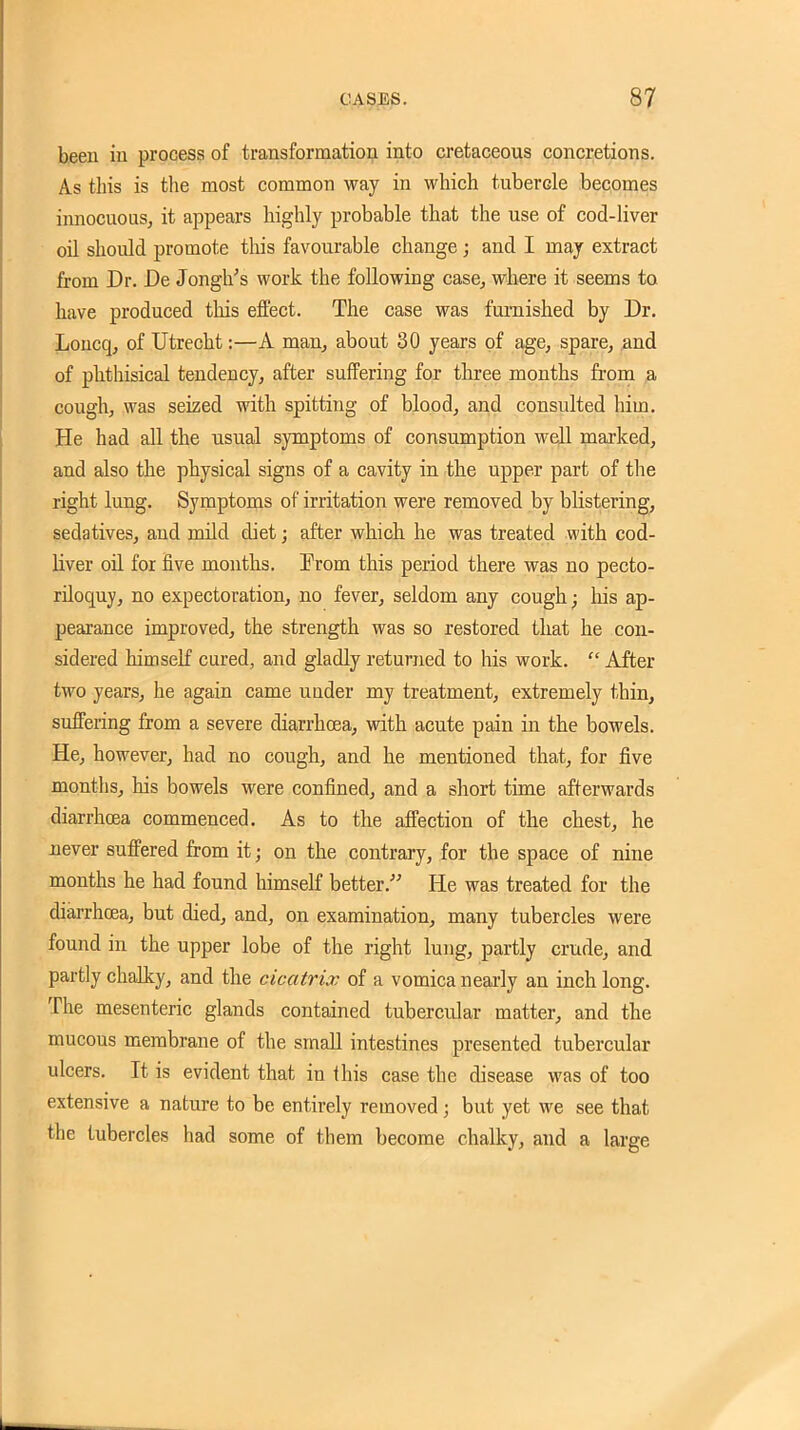 been in process of transformation into cretaceous concretions. As this is the most common way in which tubercle becomes innocuous, it appears highly probable that the use of cod-liver oil should promote this favourable change ; and I may extract from Dr. De Jongh's work the following case, where it seems to have produced this effect. The case was furnished by Dr. Loucq, of Utrecht:—A man^ about 30 years of age, spare, and of phthisical tendency, after suffering for three months from ^ cough, was seized with spitting of blood, and consulted him. He had all the usual symptoms of consumption well marked, and also the physical signs of a cavity in the upper part of the right lung. Symptoms of irritation were removed by blistering, sedatives, and mild diet; after which he was treated with cod- liver oil for five months. From this period there was no pecto- riloquy, no expectoration, no fever, seldom any cough; his ap- pearance improved, the strength was so restored that he con- sidered himself cured, and gladly returned to his work.  After two years, he again came under my treatment, extremely thin, suffering from a severe diarrhoea, with acute pain in the bowels. He, however, had no cough, and he mentioned that, for five months, his bowels were confined, and a short time afterwards diarrhoea commenced. As to the affection of the chest, he never suffered from it; on the contrary, for the space of nine months he had found himself better. He was treated for the diarrhoea, but died, and, on examination, many tubercles were found in the upper lobe of the right lung, partly crude, and partly chalky, and the cicatrix of a vomica nearly an inch long. The mesenteric glands contained tubercular matter, and the mucous membrane of the small intestines presented tubercular ulcers. It is evident that iu this case the disease was of too extensive a nature to be entirely removed; but yet we see that the tubercles had some of them become chalky, and a large