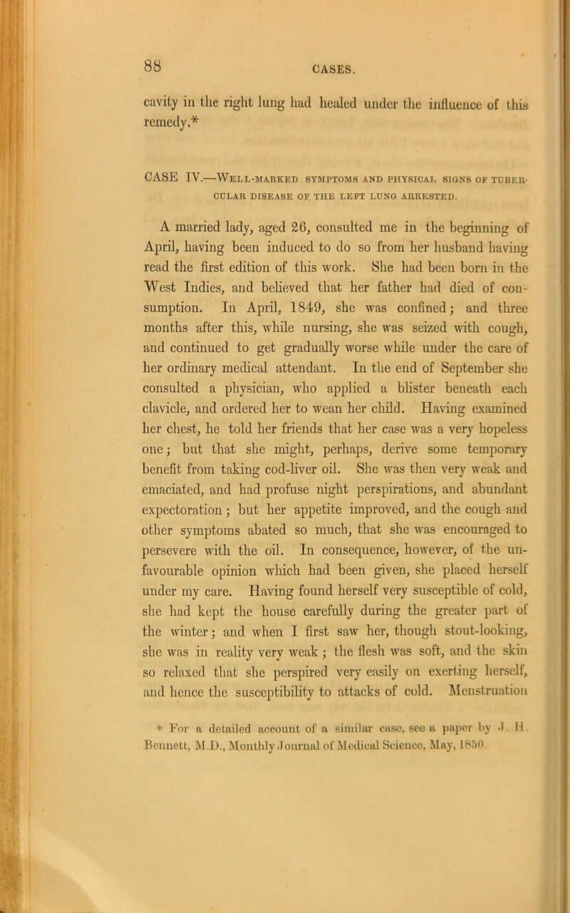 cavity in the right lung had healed under the inHueuce of this remedy.''*' CASE IV.—Well-marked symptoms and physical signs of tubku- CULAR DISEASE OF THE LEFT LUNG AIIRESTED. A married lady, aged 26, consulted me in the beginning of April, having been induced to do so from her husband having read the first edition of this work. She had been born in the West Indies, and believed that her father had died of con- sumption. In April, 1849, she v?as confined; and three months after this, while nursing, she was seized with cough, and continued to get gradually worse while under the care of her ordinary medical attendant. In the end of September she consulted a physician, who applied a bhster beneath each clavicle, and ordered her to wean her child. Having examined her chest, he told her friends that her case was a very hopeless one; but that she might, perhaps, derive some temporary benefit from taking cod-liver oil. She was then very weak and emaciated, and had profuse night perspirations, and abundant expectoration; but her appetite improved, and the cough and other symptoms abated so much, that she was encouraged to persevere with the oil. In consequence, however, of the un- favourable opinion wliich had been given, she placed herself under my care. Having found herself very susceptible of cold, she had kept the house carefully during the greater part of the winter; and when I first saw her, though stout-looking, she was in reality very weak ; the flesh was soft, and the skin so relaxed that she perspired very easily on exerting herself, and hence the susceptibility to attacks of cold. Menstruation * For a detailed account of a siniilai- case, see a pajicr by .T. H. Bennett, M.D., Montlily Joiu-nal of Medical Science, May, 1850.