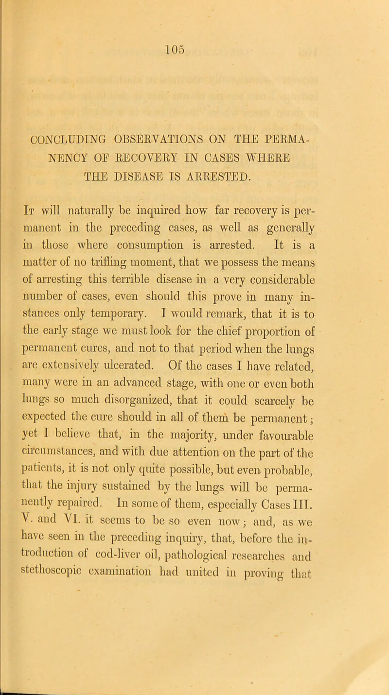 CONCLUDING OBSBEVATIONS ON THE PEKMA- NENCY OF EECOVERY IN CASES WHERE THE DISEASE IS ARRESTED. It will naturally be inquired how far recovery is per- manent in the preceding cases, as well as generally in those where consumption is arrested. It is a matter of no trifling moment, that we possess the means of aiTesting this terrible disease in a very considerable number of cases, even should this prove in many in- stances only temporary. I would remark, that it is to the early stage we must look for the chief proportion of permanent cures, and not to that period when the lungs are extensively ulcerated. Of the cases I have related, many were in an advanced stage, with one or even both lungs so much disorganized, that it could scarcely be expected the cure should in all of them be permanent; yet I believe that, in the majority, under favom^able circumstances, and with due attention on the part of the patients, it is not only quite possible, but even probable, that the injury sustained by the lungs will be perma- nently repaired. In some of them, especially Cases III. V. and VI. it seems to be so even now; and, as we have seen in the preceding inquiry, that, before the in- troduction of cod-liver oil, pathological researches and stethoscopic examination had united in proving that