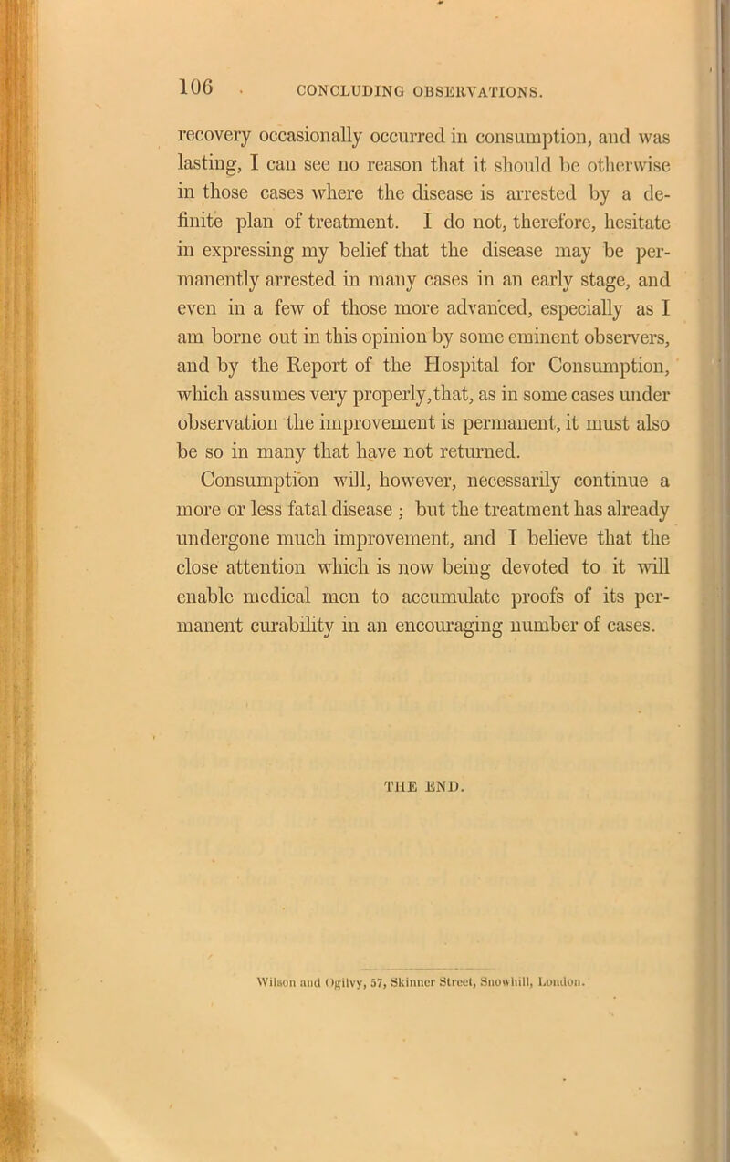 CONCLUDING OBSERVATIONS. recovery occasionally occurred in consumption, and was lasting, I can see no reason that it should be otherwise in those cases where the disease is arrested by a de- finite plan of treatment. I do not, therefore, hesitate in expressing my belief that the disease may be per- manently arrested in many cases in an early stage, and even in a few of those more advanced, especially as I am borne out in this opinion by some eminent observers, and by the Report of the Hospital for Consumption, which assumes very properly, that, as in some cases under observation the improvement is permanent, it must also be so in many that have not returned. Consumption will, however, necessarily continue a more or less fatal disease ; but the treatment has already undergone much improvement, and I beheve that the close attention which is now being devoted to it wiU enable medical men to accumulate proofs of its per- manent cm-ability in an encom-aging number of cases. THE END. Wilson ami ORilvy, 57, Skiimcr Street, Snotvliill, Loiiiloii.