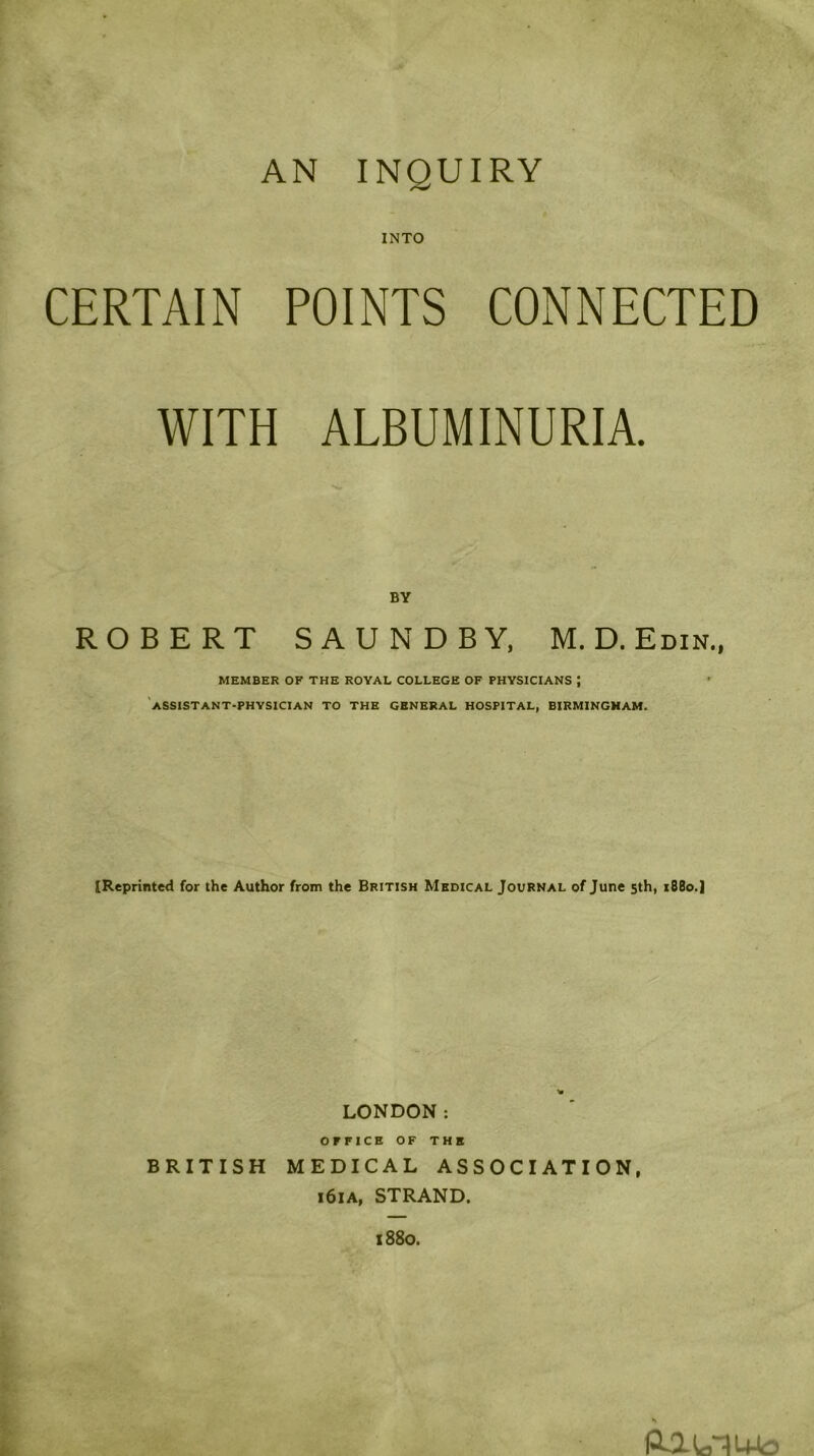 AN INQUIRY INTO CERTAIN POINTS CONNECTED WITH ALBUMINURIA. BY ROBERT SAUNDBY, M. D. Edin., MEMBER OF THE ROYAL COLLEGE OF PHYSICIANS ; 'assistant-physician to THE GENERAL HOSPITAL, BIRMINGHAM. {Reprinted for the Author from the British Medical Journal of June 5th, x88o.] LONDON: office of the BRITISH MEDICAL ASSOCIATION, 161A, STRAND. 1880.