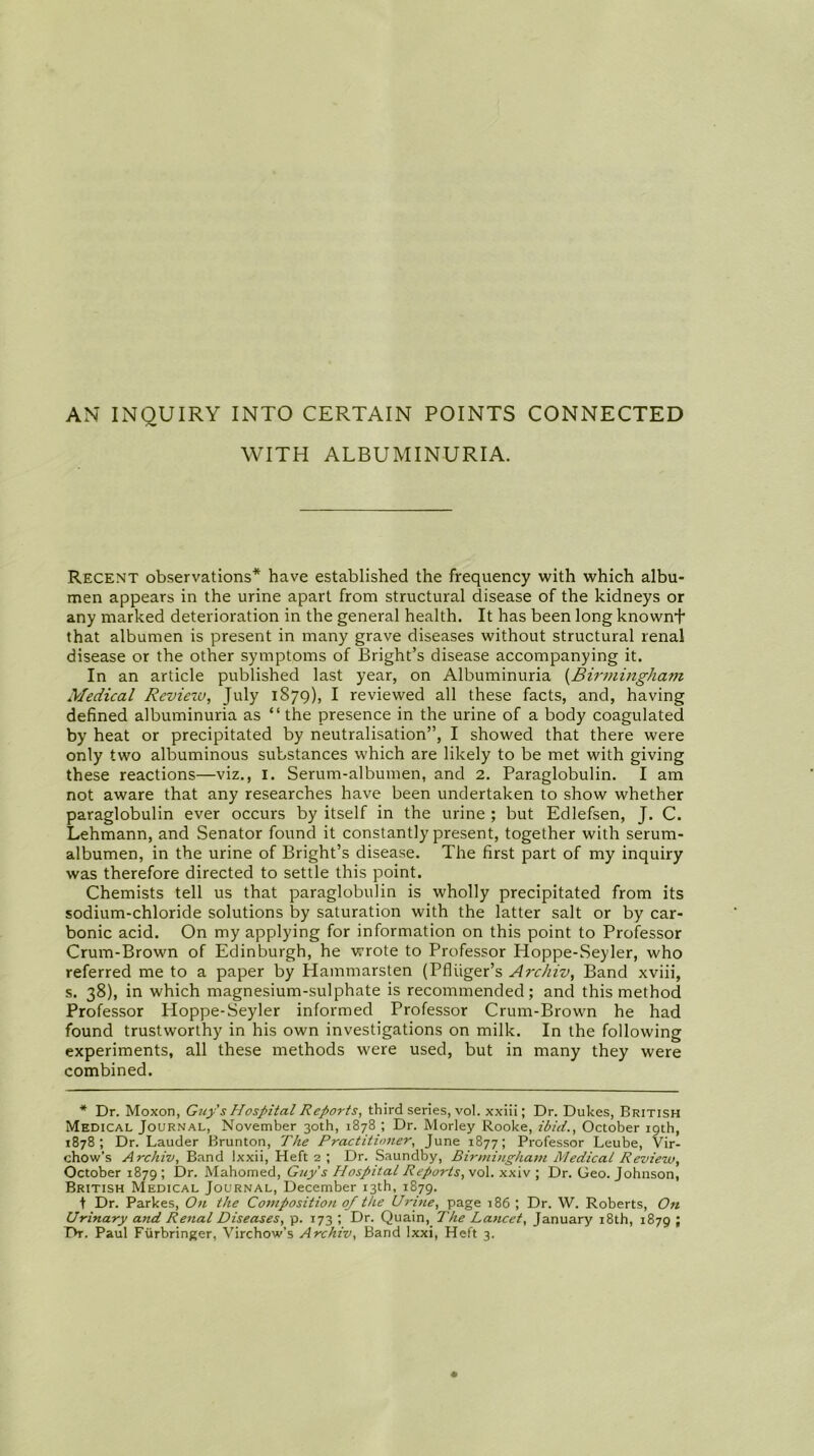 AN INQUIRY INTO CERTAIN POINTS CONNECTED WITH ALBUMINURIA. Recent observations* have established the frequency with which albu- men appears in the urine apart from structural disease of the kidneys or any marked deterioration in the general health. It has been long known+ that albumen is present in many grave diseases without structural renal disease or the other symptoms of Bright’s disease accompanying it. In an article published last year, on Albuminuria {Birmingham Medical Review, July 1879), I reviewed all these facts, and, having defined albuminuria as “ the presence in the urine of a body coagulated by heat or precipitated by neutralisation”, I showed that there were only two albuminous substances which are likely to be met with giving these reactions—viz., i. Serum-albumen, and 2. Paraglobulin. I am not aware that any researches have been undertaken to show whether paraglobulin ever occurs by itself in the urine ; but Edlefsen, J. C. Lehmann, and Senator found it constantly present, together with serum- albumen, in the urine of Bright’s disease. The first part of my inquiry was therefore directed to settle this point. Chemists tell us that paraglobulin is wholly precipitated from its sodium-chloride solutions by saturation with the latter salt or by car- bonic acid. On my applying for information on this point to Professor Crum-Brown of Edinburgh, he wrote to Professor Hoppe-Seyler, who referred me to a paper by Hammarsten (Pfliiger’s Archiv, Band xviii, s. 38), in which magnesium-sulphate is recommended; and this method Professor Hoppe-Seyler informed Professor Crum-Brown he had found trustworthy in his own investigations on milk. In the following experiments, all these methods were used, but in many they were combined. * Dr. Moxon, Guy's Hospital Reports, third series, vol. xxiii; Dr. Dukes, British Medical Journal, November 30th, 1878 ; Dr. Morley Rooke, ibid., October 19th, 1878; Dr. Lauder Brunton, The Practitioner, June 1877; Professor Leube, Vir- chow’s Archiv, Band Ixxii, Heft 2 ; Dr. Saundby, Birmingham Medical Review, October 1879 5 Mahomed, Guy's Hospital Reports, vol. xxiv ; Dr. Geo. Johnson, British Medical Journal, December 13th, 1879. t Dr. Parkes, On the Composition 0/ the U7-ine, page 186 ; Dr. W. Roberts, On Urinary and Renal Diseases, p. 173 ; Dr. Quain,_ The Lancet, January 18th, 1879 ;