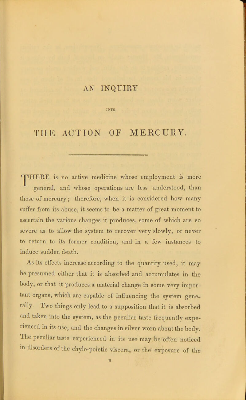 AN INQUIRY INTO THE ACTION OF MERCURY. rj^HERE is no active medicine whose employment is more general, and whose operations are less understood, than those of mercury; therefore, when it is considered how many suffer from its abuse, it seems to be a matter of great moment to ascertain the various changes it produces, some of which are so severe as to allow the system to recover very slowly, or never to return to its former condition, and in a few instances to induce sudden death. As its effects increase according to the quantity used, it may be presumed either that it is absorbed and accumulates in the body, or that it produces a material change in some very impor- tant organs, which are capable of influencing the system gene- rally. Two things only lead to a supposition that it is absorbed and taken into the system, as the peculiar taste frequently expe- rienced in its use, and the changes in silver worn about the body. The peculiar taste experienced in its use may be often noticed in disorders of the chylo-poietic viscera, or the exposure of the B