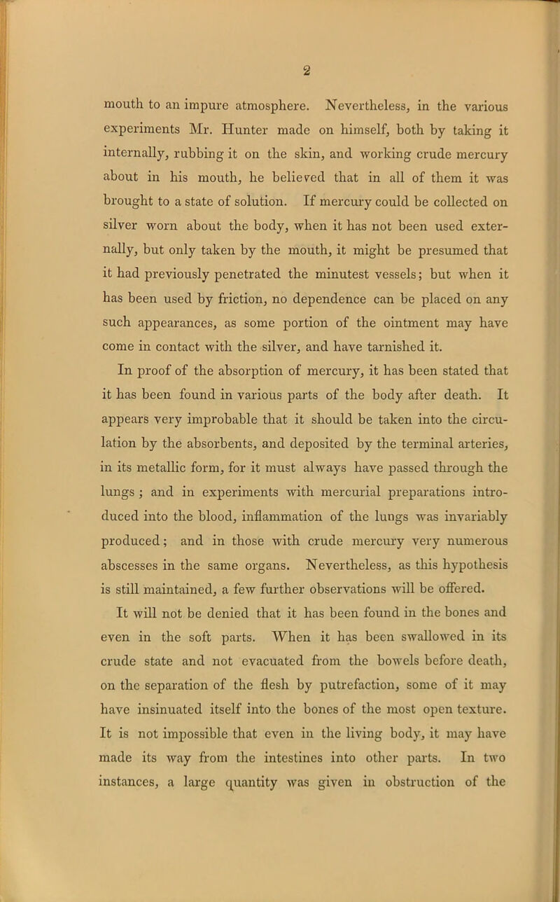 mouth to an impure atmosphere. Nevertheless, in the various experiments Mr. Hunter made on himself, both by taking it internally, rubbing it on the skin, and working crude mercury about in his mouth, he believed that in all of them it was brought to a state of solution. If mercury could be collected on silver worn about the body, when it has not been used exter- nally, but only taken by the mouth, it might be presumed that it had previously penetrated the minutest vessels; but when it has been used by friction, no dependence can be placed on any such appearances, as some portion of the ointment may have come in contact with the silver, and have tarnished it. In proof of the absorption of mercury, it has been stated that it has been found in various parts of the body after death. It appears very improbable that it should be taken into the circu- lation by the absorbents, and deposited by the terminal arteries, in its metallic form, for it must always have passed through the lungs ; and in experiments with mercurial preparations intro- duced into the blood, inflammation of the lungs was invariably produced; and in those with crude mercury very numerous abscesses in the same organs. Nevertheless, as this hypothesis is still maintained, a few further observations will be offered. It will not be denied that it has been found in the bones and even in the soft parts. When it has been swallowed in its crude state and not evacuated from the bowels before death, on the separation of the flesh by putrefaction, some of it may have insinuated itself into the bones of the most open texture. It is not impossible that even in the living body, it may have made its way from the intestines into other parts. In two instances, a large quantity was given in obstruction of the