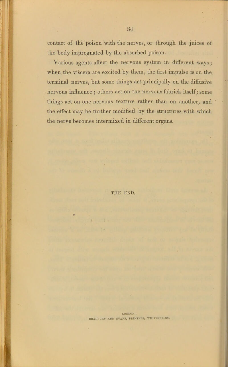 contact of the poison with the nerves, or through the juices of the body impregnated by the absorbed poison. Various agents affect the nervous system in different ways; when the viscera are excited by them, the first impulse is on the terminal nerves, but some things act principally on the diffusive nervous influence ; others act on the nervous fabrick itself; some things act on one nervous texture rather than on another, and the effect may be further modified by the structures with which the nerve becomes intermixed in different organs. THE END. LONDON I BllADBUltV AND F.VAN8, riUNTKKS, WlUTLl RI ‘US.