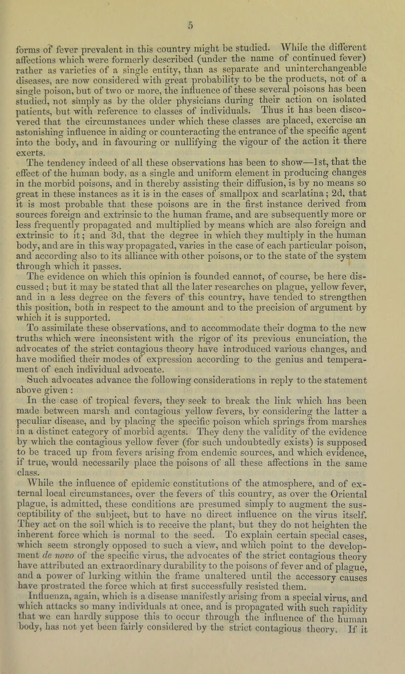 f) forms of fever prcvaJcnt in tliis country miglit be studied. While tlic dillercnt affections wliich were formerly described (under the name of continued fever) rather as varieties of a single entity, than as separate and uninterchangeable diseases, are now considered with great probability to be the products, not of a single poison, but of two or more, the influence of these sever.al poisons has been studied, not simjdy as by the older physicians during their action on isolated patients, but with reference to classes of individuals. Thus it has been disco- vered that the circumstances under which these classes are placed, exercise an astonishing influence in aiding or counteracting the entrance of the specific a^ent into the body, and in favouring or nullifying the vigour of the action it there exerts. The tendency indeed of all these observations has been to show—1st, that the effect of the human body, as a single and uniform element in producing changes in the morbid poisons, and in thereby assisting their diffusion, is by no means so great in these instances as it is in the cases of smallpox and scarlatina; 2d, that it is most probable that these poisons are in the first instance derived from sources foreign and extrinsic to the human frame, and are subsequently more or less frequently propagated and multiplied by means which are also foreign and exti'insic to it; and 3d, that the degree in which they multiply in the human body, and are in this way propagated, varies in the case of each particular poison, and according also to its alliance with other poisons, or to the state of the system through which it passes. The evidence on which this opinion is founded cannot, of course, be here dis- cussed ; but it may be stated that all the later researches on plague, yellow fever, and in a less degree on the fevers of this country, have tended to strengthen this position, both in respect to the amount and to the precision of argument by which it is supported. To assimilate these observations, and to accommodate their dogma to the new truths which were inconsistent with the rigor of its previous enunciation, the advocates of the strict contagious theory have introduced various changes, and have modified their modes of expression according to the genius and tempera- ment of each individual advocate. Such advocates advance the following considerations in reply to the statement above given : In the case of tropical fevers, they seek to break the link which has been made between marsh and contagious yellow fevers, by considering the latter a peculiar disease, and by placing the specific poison which springs from marshes in a distinct category of morbid agents. They deny the validity of the evidence by which the contagious yellow fever (for such undoubtedly exists) is supposed to be traced up from fevers arising from endemic sources, and which evidence, if true, would necessarily place the poisons of all these affections in the same class. While the influence of epidemic constitutions of the atmosphere, and of ex- ternal local circumstances, over the fevers of this country, as over the Oriental plague, is admitted, these conditions are presumed simply to augment the sus- ceptibility of the subject, but to have no direct influence on tlie virus itself. They act on the soil which is to receive the plant, but they do not heighten the inherent force which is normal to the seed. To explain certain special cases, which seem strongly opposed to such a view, and which point to the develop- ment (le novo of the specific virus, the advocates of the strict contagious theory have attributed an extraordinary durability to the poisons of fever and of plague, and a power of lurking within the frame unaltered iintil the accessory causes have ywostrated the force which .at first successfully resisted them. Influenza, again, which is a disease m.anifestly arising from a special virus, and which attacks so many individuals at once, and is propagated with such r.apidity that we can hardly suppose this to occur through the influence of the human body, has not yet been fairly considered by the strict contagious theory. If it