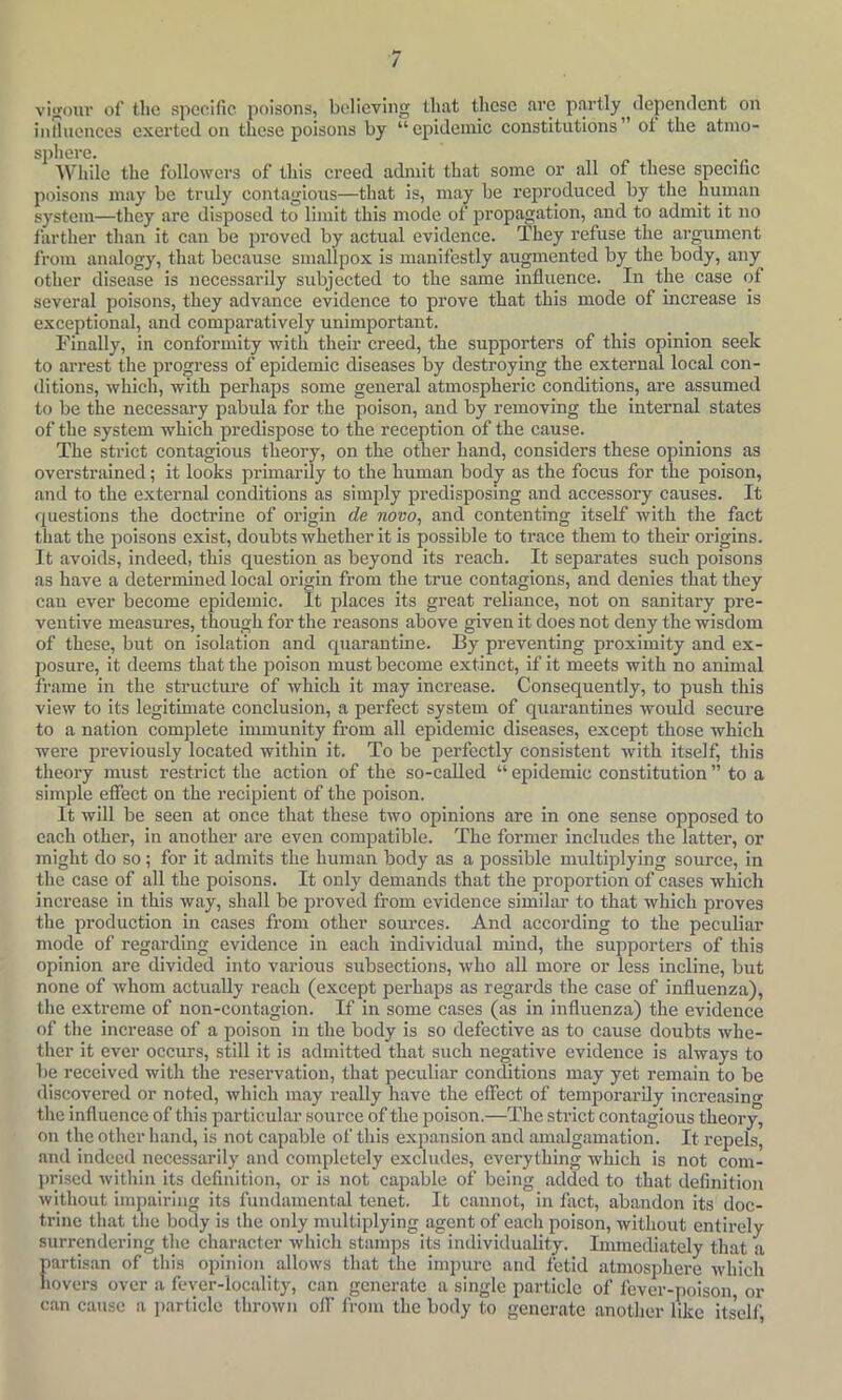 vi<»our of the specific poisons, believing that tliese arc partly^^dependent on inlluenccs exerted on these poisons by “epidemic constitutions of the atmo- sphere. AVhilc the followers of this creed admit that some or all of these specific poisons may be truly contagious—that is, may be reproduced by the human system—they are disposed to limit this mode of propagation, and to admit it no farther than it can be proved by actual evidence. They refuse the argument from analogy, that because smallpox is manifestly augmented by the body, any other disease is necessarily subjected to the same influence. In the case of several poisons, they advance evidence to prove that this mode of increase is exceptional, and comparatively unimportant. Finally, in conformity with their creed, the supporters of this opinion seek to arrest the progress of epidemic diseases by destroying the external local con- ditions, which, with perhaps some general atmospheric conditions, are assumed to be the necessary pabula for the poison, and by removing the internal states of the system which predispose to the reception of the cause. The strict contagious theory, on the other hand, considers these opinions as overstrained; it looks primarily to the human body as the focus for the poison, and to the external conditions as simply predisposing and accessory causes. It questions the doctrine of origin de novo, and contenting itself with the fact that the poisons exist, doubts whether it is possible to trace them to their origins. It avoids, indeed, this question as beyond its reach. It separates such poisons as have a determined local origin from the true contagions, and denies that they can ever become epidemic. It places its great reliance, not on sanitary pre- ventive measures, though for the reasons above given it does not deny the wisdom of these, but on isolation and quarantine. By preventing proximity and ex- posure, it deems that the poison must become extinct, if it meets with no animal frame in the structure of which it may increase. Consequently, to push this view to its legitimate conclusion, a perfect system of quarantines would secure to a nation complete immunity from all epidemic diseases, except those which were previously located within it. To be perfectly consistent with itself, this theory nnist restrict the action of the so-called “ epidemic constitution ” to a simple effect on the recipient of the poison. It will be seen at once that these two opinions are in one sense opposed to each other, in another are even compatible. The former includes the latter, or might do so; for it admits the human body as a possible multiplying source, in the case of all the poisons. It only demands that the proportion of cases which increase in this way, shall be proved from evidence similar to that which pi'oves the production in cases from other sources. And according to the peculiar mode of regarding evidence in each individual mind, the supporters of this opinion are divided into various subsections, who all more or less incline, but none of whom actually reach (except perhaps as regards the case of influenza), the extreme of non-contagion. If in some cases (as in influenza) the evidence of the increase of a poison in the body is so defective as to cause doubts whe- ther it ever occurs, still it is admitted that such negative evidence is always to be received with the reservation, that peculiar conditions may yet remain to be discovered or noted, which may really have the effect of temporarily increasing the influence of this particular source of the poison.—The strict contagious theory, on the other hand, is not capable of this expansion and amalgamation. It repels, and indeed necessarily and completely exclmles, everything which is not com- ])rised within its definition, or is not capable of being added to that definition without impairing its fundamental tenet. It cannot, in fact, abandon its doc- trine that the body is the only multiplying agent of each poison, without entirely surrendering the character which stamps its individuality. Immediately that a partisan of this opinion allows that the impure and fetid atmosphere which hovers over a fever-locality, can generate a single particle of fever-poison, or can cause a j)article thrown off from the body to generate another like itself