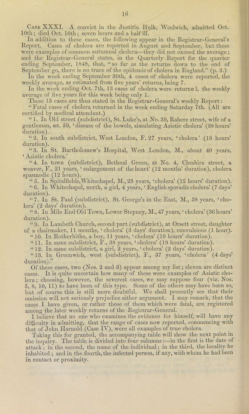 ir. Case XXXI. A convict in the Justitiii Hulk, Woolwich, admitted Oct. 10th; died Oct. 10th; seven hours and a halt'ill. In addition to these cases, the following appear in the Registrar-General’s Report. Cases of cholera are reported in August and September, but these were examples of common autumnal cholera—they did not exceed the average; and the Registrar-General states, in the Quarterly Report for the quarter ending September, 1848, that, “so far as the returns down to the end of September go, there is no trace of the epidemic of cholera in England.” (p. 3.) In the week ending September 30th, 4 cases of cholera were reported, the weekly average, as estimated fi'om five years’ returns, being 7. In the week ending Oct. 7th, 13 cases of cholera were returnel, the weekly average of five years for this week being only 1. These 13 cases are thus stated in the Registrar-General’s weekly Report: “Fatal cases of cholera returned in the week ending Saturday 7th. (All are certified by medical attendant.) “1. In Old street (subdistrict), St. Luke’s, at Xo. 39, Rahere street, wife of a gentleman, set. 59, ‘ disease of the bowels, simulating Asiatic cholera’ (38 hours’ duration). “2. In south subdistrict. West London, F. 27 years, ‘cholera’ (13 hours’ duration). “3. In St. Bartholomew’s Hospital, West London, M., about 40 years, ‘ Asiatic cholera.’ “4. In town (subdistrict), Bethnal Green, at No. 4, Cheshire street, a weaver, F., 21 years, ‘ enlargement of the heart’ (12 months’ duration), cholera spasmodic (12 hours). “5. In Spitalfields,Whitechapel, M.,23 years, ‘cholera’ (12 hours’ duration). “ 6. In Whitechapel, north, a girl, 4 years, ‘ English sporadic cholera’ (7 days’ duration). “7. In St. Paul (subdistrict), St. George’s in the East, M., 38 years, ‘cho- lera’ (2 days’ duration). “ 8. In Mile End Old Town, Lower Stepney, M., 47 years, ‘ cholera’ (36 hours’ duration). “ 9. In Lambeth Church, second part (subdistrict), at Orsett street, daughter of a chairmaker, 11 months, ‘ cholera’ (3 days’ duration), convulsions (1 hour). “ 10. In Rotherhithe, a boy, 11 years, ‘cholera’ (19 hours’ duration). “ 11. In same subdistrict, F., 38 years, ‘ cholera’ (19 hours’ duration). “ 12. In same subdistrict, a gud, 2 years, ‘ cholera’ (2 days’ duration). “13. In Greenwich, west (subdistrict), F., 37 years, ‘cholera’ (4 days’ duration).” Of these cases, two (Nos. 2 and 3) appear among my list; eleven are distinct cases. It is quite uncertain how many of these were examples of Asiatic cho- lera ; choosing, however, the severest cases, we may suppose four (viz. Nos. 5, 8, 10, 11) to have been of this type. Some of the others may have been so, but of course this is still more doubtful. We shall presently see that their omission will not seriously prejudice either argument. I may remark, that the cases I have given, or rather those of them which were fatal, are registered among the later weeldy returns of the Registrar-General. I believe that no one who examines the evidence for himself, will have any difficulty in admitting, that the range of cases now reported, commencing with that of John Harnold (Case IV), were all examples of true cholera. Taking this for granted, the accompanying table will show the next point in the inquiry. The table is divided into four columns:—in the first is the date of attack; in the second, the name of the individual; in the thiril, the locality he inhabited; and in the fourth, the infected person, if any, with whom he had been in contact or proximity.