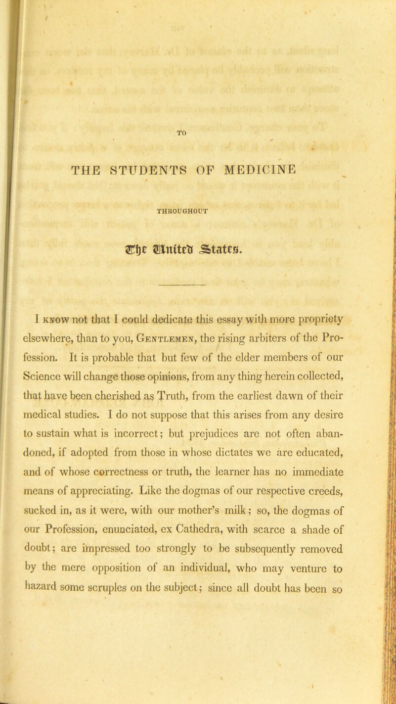 ■0 TO THE STUDENTS OF MEDICINE THROUGHOUT ffilnttctJ States. I know not that I could dedicate this essay with more propriety elsewhere, than to you, Gentlemen, the rising arbiters of the Pro- fession. It is probable that but few of the elder members of our Science will change those opinions, from any thing herein collected, that have been cherished as Truth, from the earliest dawn of their medical studies. I do not suppose that this arises from any desire to sustain what is incorrect; but prejudices are not often aban- doned, if adopted from those in whose dictates we are educated, and of whose correctness or truth, the learner has no immediate means of appreciating. Like the dogmas of our respective creeds, sucked in, as it were, with our mother’s milk; so, the dogmas of our Profession, enunciated, ex Cathedra, with scarce a shade of doubt; are impressed too strongly to be subsequently removed by the mere opposition of an individual, who may venture to hazard some scruples on the subject; since all doubt has been so