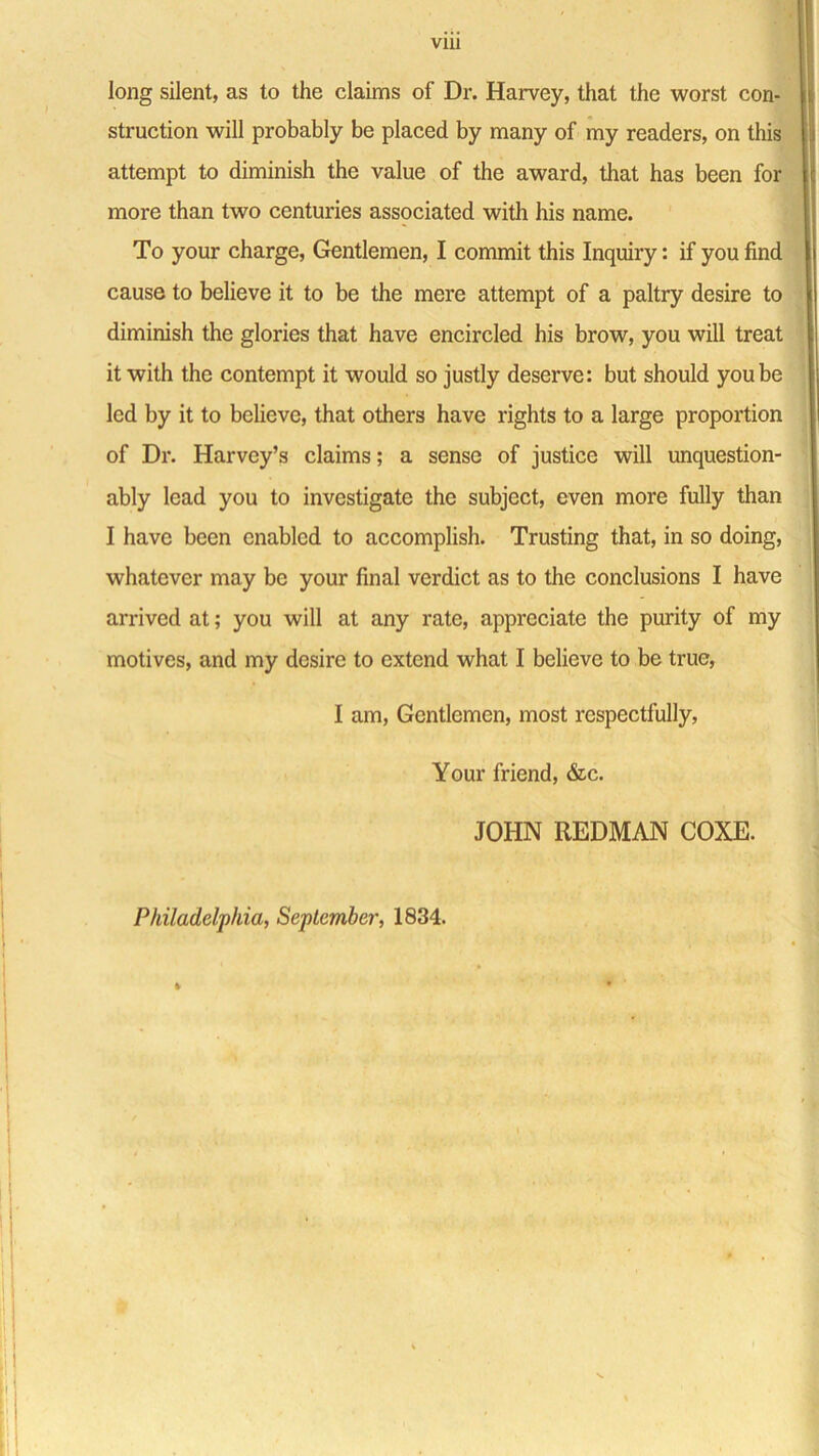 via long silent, as to the claims of Dr. Harvey, that the worst con- struction will probably be placed by many of my readers, on this attempt to diminish the value of the award, that has been for more than two centuries associated with his name. To your charge, Gentlemen, I commit this Inquiry: if you find cause to believe it to be the mere attempt of a paltry desire to diminish the glories that have encircled his brow, you will treat it with the contempt it would so justly deserve: but should you be led by it to believe, that others have rights to a large proportion of Dr. Harvey’s claims; a sense of justice will unquestion- ably lead you to investigate the subject, even more fully than I have been enabled to accomplish. Trusting that, in so doing, whatever may be your final verdict as to the conclusions I have arrived at; you will at any rate, appreciate the purity of my motives, and my desire to extend what I believe to be true, I am, Gentlemen, most respectfully, Your friend, &c. JOHN REDMAN COXE. Philadelphia, September, 1834.