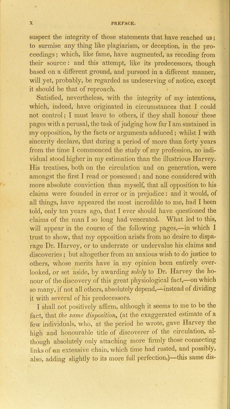 suspect the integrity of those statements that have reached us; to surmise any thing like plagiarism, or deception, in the pro- ceedings ; which, like fame, have augmented, as receding from their source: and this attempt, like its predecessors, though based on a different ground, and pursued in a different manner, will yet, probably, be regarded as undeserving of notice, except it should be that of reproach. Satisfied, nevertheless, with the integrity of my intentions, which, indeed, have originated in circumstances that I could not control; I must leave to others, if they shall honour these pages with a perusal, the task of judging how far I am sustained in my opposition, by the facts or arguments adduced; whilst I with sincerity declare, that during a period of more than forty years from the time I commenced the study of my profession, no indi- vidual stood higher in my estimation than the illustrious Harvey. Ilis treatises, both on the circulation and on generation, were amongst the first I read or possessed; and none considered with more absolute conviction than myself, that all opposition to his claims were founded in error or in prejudice: and it would, of all things, have appeared the most incredible to me, had I been told, only ten years ago, that I ever should have questioned the claims of the man I so long had venerated. What led to this, will appear in the course of the following pages,—in which I trust to show, that my opposition arisds from no desire to dispa- rage Dr. Harvey, or to underrate or undervalue his claims and discoveries ; but altogether from an anxious wish to do justice to others, whose merits have in my opinion been entirely over- looked, or set aside, by awarding solely to Dr. Harvey the ho- nour of the discovery of this great physiological fact,—on which so many, if not all others, absolutely depend,—instead of dividing it with several of his predecessors. I shall not positively affirm, although it seems to me to be the fact, that the same disposition, (at the exaggerated estimate of a few individuals, who, at the period he wrote, gave Harvey the high and honourable title of discoverer of the circulation, al- though absolutely only attaching more firmly those connecting links of an extensive chain, which time had rusted, and possibly, also, adding slightly to its more full perfection,)—this same dis-