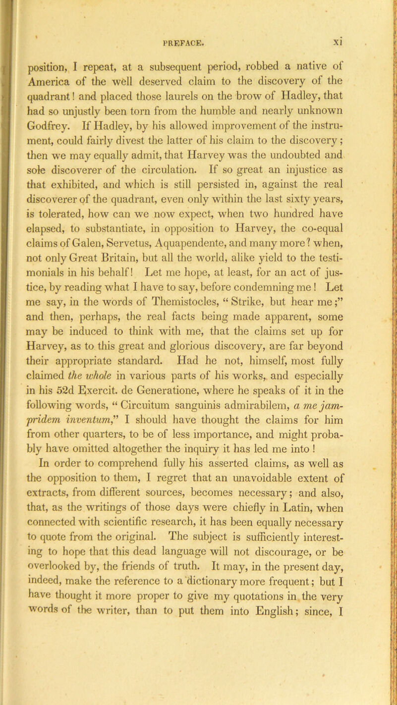 position, I repeat, at a subsequent period, robbed a native of America of the well deserved claim to the discovery of the quadrant! and placed those laurels on the brow of Hadley, that had so unjustly been torn from the humble and nearly unknown Godfrey. If Hadley, by his allowed improvement of the instru- ment, could fairly divest the latter of his claim to the discovery; then we may equally admit, that Harvey was the undoubted and sole discoverer of the circulation. If so gi'eat an injustice as that exhibited, and which is still persisted in, against the real discoverer of the quadrant, even only within the last sixty years, is tolerated, how can we now expect, when two hundred have elapsed, to substantiate, in opposition to Harvey, the co-equal claims of Galen, Servetus, Aquapendente, and many more? when, not only Great Britain, but all the world, alike yield to the testi- monials in his behalf! Let me hope, at least, for an act of jus- tice, by reading what I have to say, before condemning me ! Let me say, in the words of Themistocles, “ Strike, but hear me and then, perhaps, the real facts being made apparent, some may be induced to think with me, that the claims set up for Harvey, as to this great and glorious discovery, are far beyond their appropriate standard. Llad he not, himself, most fully claimed the whole in various pai’ts of his works, and especially in his 52d Exercit. de Generatione, where he speaks of it in the following words, “ Circuitum sanguinis admirabilem, a me jam- pridem inventum,” I should have thought the claims for him from other quarters, to be of less importance, and might proba- bly have omitted altogether the inquiry it has led me into ! In order to comprehend fully his asserted claims, as well as the opposition to them, I regret that an unavoidable extent of extracts, from different sources, becomes necessary; and also, that, as the writings of those days were chiefly in Latin, when connected with scientific research, it has been equally necessary to quote from the original. The subject is sufficiently interest- ing to hope that this dead language will not discourage, or be overlooked by, the friends of truth. It may, in the present day, indeed, make the reference to a dictionary more frequent; but I have thought it more proper to give my quotations in the very words of the writer, than to put them into English; since, I