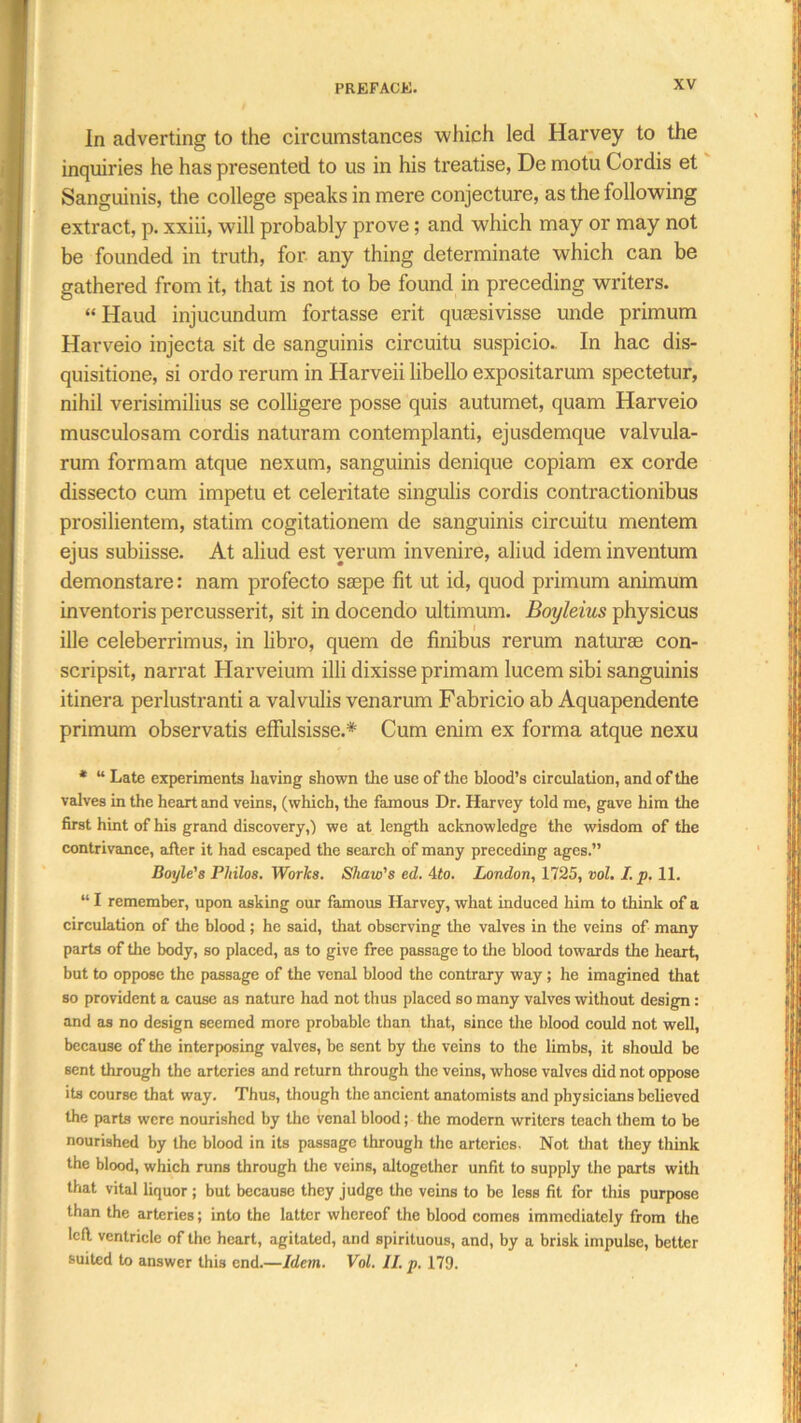 In adverting to the circumstances which led Harvey to the inquiries he has presented to us in his treatise, De motu Cordis et Sanguinis, the college speaks in mere conjecture, as the following extract, p. xxiii, will probably prove; and which may or may not be founded in truth, for any thing determinate which can be gathered from it, that is not to be found in preceding writers. “ Haud injucundum fortasse erit qusesivisse unde primum Harveio injecta sit de sanguinis circuitu suspicio- In hac dis- quisitione, si ordo rerum in Harveii libello expositarum spectetur, nihil verisimilius se colligere posse quis autumet, quam Harveio musculosam cordis naturam contemplanti, ejusdemque valvula- rum formam atque nexum, sanguinis denique copiam ex corde dissecto cum impetu et celeritate singulis cordis contractionibus prosilientem, statim cogitationem de sanguinis circuitu mentem ejus subiisse. At aliud est verum invenire, aliud idem inventum demonstare: 11am profecto ssepe fit ut id, quod primum animum inventoris percusserit, sit in docendo ultimum. Boyleius physicus ille celeberrimus, in libro, quern de finibus rerum naturae con- scripsit, narrat Harveium illi dixisse primam lucem sibi sanguinis itinera perlustranti a valvulis venarum Fabricio ab Aquapendente primum observatis effulsisse.* Cum enim ex forma atque nexu * “ Late experiments having shown the use of the blood’s circulation, and of the valves in the heart and veins, (which, the famous Dr. Harvey told me, gave him the first hint of his grand discovery,) we at length acknowledge the wisdom of the contrivance, after it had escaped the search of many preceding ages.” Boyle'8 Philos. Works. Shaw's ed. 4to. London, 1725, vol. I. p. 11. “ I remember, upon asking our famous Harvey, what induced him to think of a circulation of the blood ; he said, that observing the valves in the veins of many parts of the body, so placed, as to give free passage to the blood towards the heart, but to oppose the passage of the venal blood the contrary way; he imagined that so provident a cause as nature had not thus placed so many valves without design: and as no design seemed more probable than that, since the blood could not well, because of the interposing valves, be sent by the veins to the limbs, it should be sent through the arteries and return through the veins, whose valves did not oppose its course that way. Thus, though the ancient anatomists and physicians believed the parts were nourished by the venal blood; the modern writers teach them to be nourished by the blood in its passage through the arteries. Not that they think the blood, which runs through the veins, altogether unfit to supply the parts with that vital liquor; but because they judge the veins to be less fit for this purpose than the arteries; into the latter whereof the blood comes immediately from the left ventricle of the heart, agitated, and spirituous, and, by a brisk impulse, better suited to answer this end.—Idem. Vol. II. p. 179.