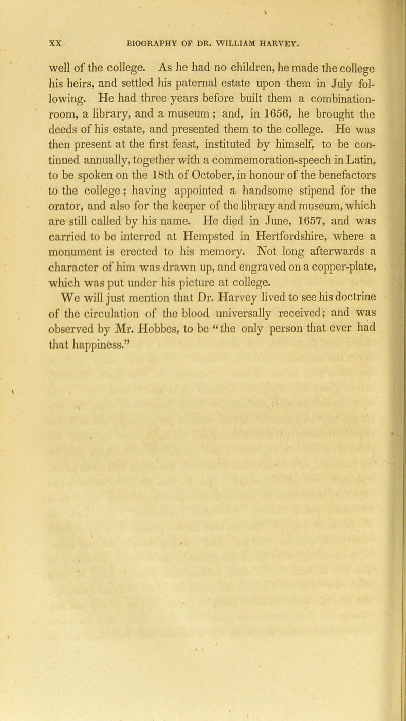 well of the college. As he had no children, he made the college his heirs, and settled Ins paternal estate upon them in July fol- lowing. He had three years before built them a combination- room, a library, and a museum; and, in 1656, he brought the deeds of his estate, and presented them to the college. He was then present at the first feast, instituted by himself, to be con- tinued annually, together with a commemoration-speech in Latin, to be spoken on the 18th of October, in honour of the benefactors to the college; having appointed a handsome stipend for the orator, and also for the keeper of the library and museum, which are still called by his name. He died in June, 1657, and was carried to be interred at Hempsted in Hertfordshire, where a monument is erected to his memory. Not long afterwards a character of him was drawn up, and engraved on a copper-plate, which was put under his picture at college. We will just mention that Dr. Harvey lived to seeJiis doctrine of the circulation of the blood universally received; and was observed by Mr. Hobbes, to be “the only person that ever had that happiness.”