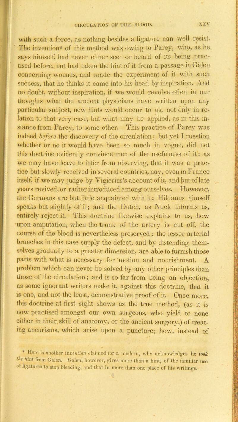 with such a force, as nothing besides a ligature can well resist. The invention* of this method was owing to Parey, who, as he says himself, had never either seen or heard of its being prac- tised before, but had taken the hint of it from a passage in Galen concerning wounds, and made the experiment of it with such success, that he thinks it came into his head by inspiration. And no doubt, without inspiration, if we would revolve often in our thoughts what the ancient physicians have written upon any particular subject, new hints would occur to us, not only in re- lation to that very case, but what may be applied, as in this in- stance from Parey, to some other. This practice of Parey was indeed before the discovery of the circulation; but yet I question whether or no it would have been so much in vogue, did not this doctrine evidently convince men of the usefulness of it: as we may have leave to infer from observing, that it was a prac- tice but slowly received in several countries, nay, even in France itself, if we may judge by Vigierius’s account of it, and jn.it of late years revived, or rather introduced among ourselves. However, the Germans are but little acquainted with it; Hildanus himself speaks but slightly of it; and the Dutch, as Nuck informs us, entirely reject it. This doctrine likewise explains to us, how upon amputation, when the trunk of the artery is cut off, the course of the blood is nevertheless preserved; the lesser arterial branches in this case supply the defect, and by distending them- selves gradually to a greater dimension, are able to furnish those parts with what is necessary for motion and nourishment. A problem which can never be solved by any other principles than those of the circulation; and is so far from being an objection, as some ignorant writers make it, against this doctrine, that it is one, and not thq least, demonstrative proof of it. Once more, this doctrine at first sight shows us the true method, (as it is now practised amongst our own surgeons, who yield to none either in their skill of anatomy, or the ancient surgery,) of treat- ing aneurisms, which arise upon a puncture; how, instead of * Here is another invention claimed for a modern, who acknowledges he took the hint from Galen. Galen, however, gives more than a hint, of the familiar use of ligatures to stop bleeding, and that in more than one place of his writings. 4