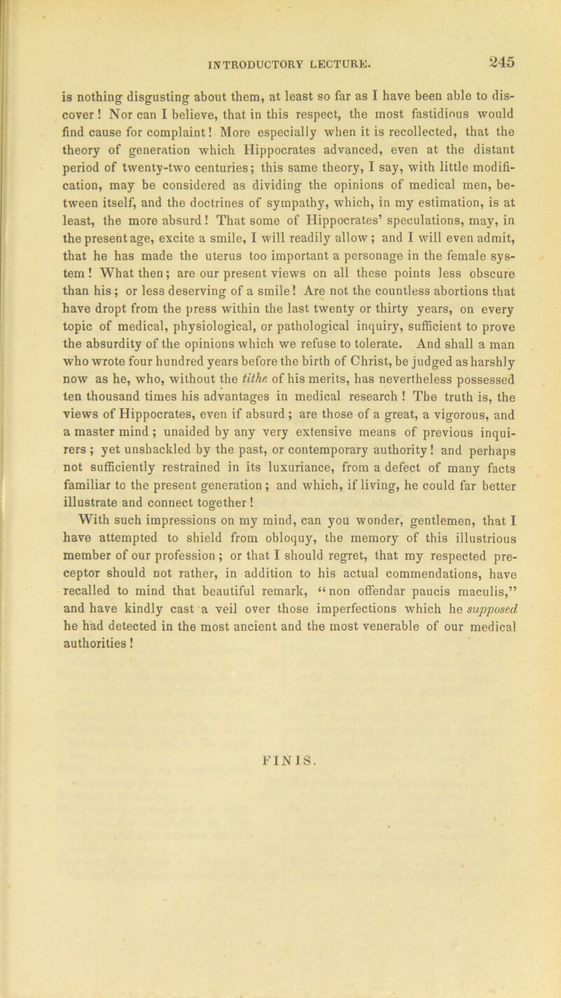 is nothing disgusting about them, at least so far as I have been able to dis- cover ! Nor can I believe, that in this respect, the most fastidious would find cause for complaint! More especially when it is recollected, that the theory of generation which Hippocrates advanced, even at the distant period of twenty-two centuries; this same theory, I say, with little modifi- cation, may be considered as dividing the opinions of medical men, be- tween itself, and the doctrines of sympathy, which, in my estimation, is at least, the more absurd! That some of Hippocrates’ speculations, may, in the present age, excite a smile, I will readily allow; and I will even admit, that he has made the uterus too important a personage in the female sys- tem ! What then; are our present views on all these points less obscure than his; or less deserving of a smile! Are not the countless abortions that have dropt from the press within the last twenty or thirty years, on every topic of medical, physiological, or pathological inquiry, sufficient to prove the absurdity of the opinions which we refuse to tolerate. And shall a man who wrote four hundred years before the birth of Christ, be judged as harshly now as he, who, without the tithe, of his merits, has nevertheless possessed ten thousand times his advantages in medical research ! The truth is, the views of Hippocrates, even if absurd ; are those of a great, a vigorous, and a master mind ; unaided by any very extensive means of previous inqui- rers ; yet unshackled by the past, or contemporary authority! and perhaps not sufficiently restrained in its luxuriance, from a defect of many facts familiar to the present generation ; and which, if living, he could far better illustrate and connect together ! With such impressions on my mind, can you wonder, gentlemen, that I have attempted to shield from obloquy, the memory of this illustrious member of our profession ; or that I should regret, that my respected pre- ceptor should not rather, in addition to his actual commendations, have recalled to mind that beautiful remark, “ non offendar paucis maculis,” and have kindly cast a veil over those imperfections which he supposed he had detected in the most ancient and the most venerable of our medical authorities! FINIS.