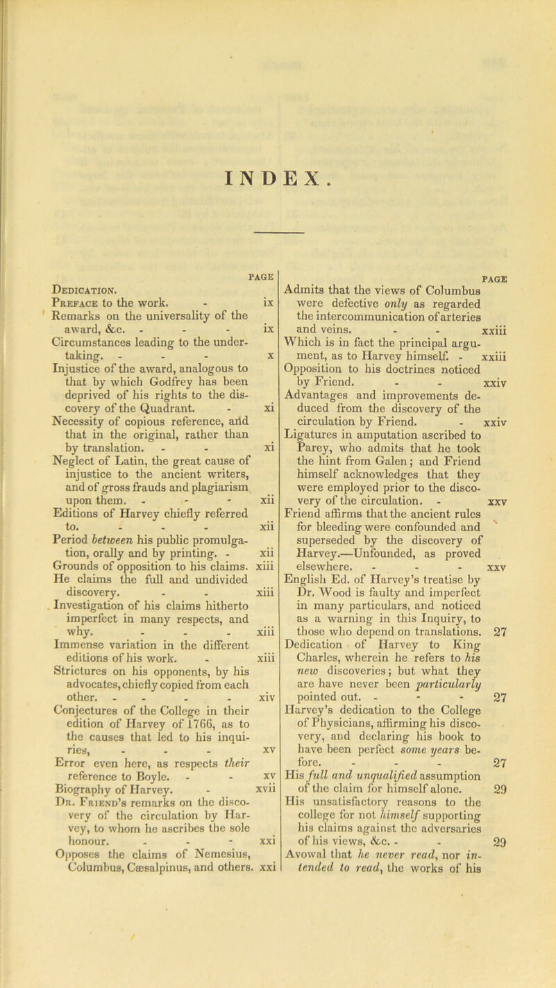 INDEX. PAGE Dedication. Preface to the work. - ix Remarks on the universality of the award, &c. ix Circumstances leading to the under- taking. ... x Injustice of the award, analogous to that by which Godfrey has been deprived of his rights to the dis- covery of the Quadrant. - xi Necessity of copious reference, arid that in the original, rather than by translation. - - xi Neglect of Latin, the great cause of injustice to the ancient writers, and of gross frauds and plagiarism upon them. - - xii Editions of Harvey chiefly referred to. - - - xii Period between his public promulga- tion, orally and by printing. - xii Grounds of opposition to his claims, xiii He claims the full and undivided discovery. - - xiii Investigation of his claims hitherto imperfect in many respects, and why. - - xiii Immense variation in the different editions of his work. - xiii Strictures on his opponents, by his advocates, chiefly copied from each other. - - - - xiv Conjectures of the College in their edition of Harvey of 1766, as to the causes that led to his inqui- ries, ... xv Error even here, as respects their reference to Boyle. - xv Biography of Harvey. - xvii Dr. Friend’s remarks on the disco- very of the circulation by Har- vey, to whom he ascribes the sole honour. - - - xxi Opposes the claims of Nemesius, Columbus, Ctesalpinus, and others, xxi PAGE Admits that the views of Columbus were defective only as regarded the intercommunication of arteries and veins. - - xxiii Which is in fact the principal argu- ment, as to Harvey himself. - xxiii Opposition to his doctrines noticed by Friend. - - xxiv Advantages and improvements de- duced from the discovery of the circulation by Friend. - xxiv Ligatures in amputation ascribed to Parey, who admits that he took the hint from Galen; and Friend himself acknowledges that they were employed prior to the disco- very of the circulation. - xxv Friend affirms that the ancient rules for bleeding were confounded and superseded by the discovery of Harvey.—Unfounded, as proved elsewhere. ... xxv English Ed. of Harvey’s treatise by Dr. Wood is faulty and imperfect in many particulars, and noticed as a warning in this Inquiry, to those who depend on translations. 27 Dedication of Harvey to King Charles, wherein he refers to his new discoveries; but what they are have never been particularly pointed out. 27 Harvey’s dedication to the College of Physicians, affirming his disco- very, and declaring his book to have been perfect some years be- fore. ... 27 His full and unqualified assumption of the claim for himself alone. 29 His unsatisfactory reasons to the college for not himself supporting his claims against the adversaries of his views, &c. - 29 Avowal that lie never read, nor in- tended to read, the works of his