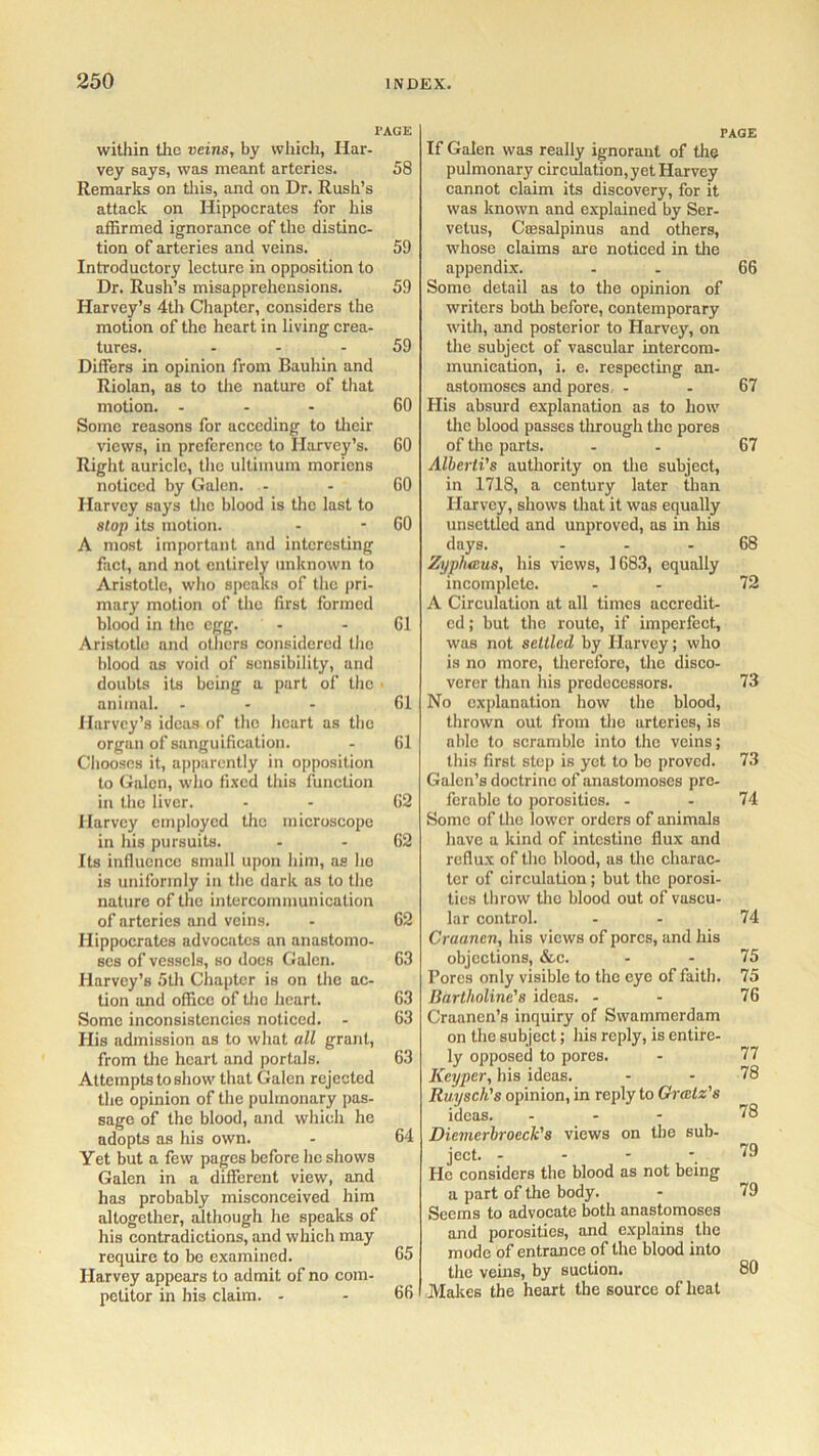 I’AGE within the veins, by which, Har- vey says, was meant arteries. 58 Remarks on this, and on Dr. Rush’s attack on Hippocrates for his affirmed ignorance of the distinc- tion of arteries and veins. 59 Introductory lecture in opposition to Dr. Rush’s misapprehensions. 59 Harvey’s 4th Chapter, considers the motion of the heart in living crea- tures. 59 Differs in opinion from Bauhin and Riolan, as to the nature of that motion. - 60 Some reasons for acceding to their views, in preference to Harvey’s. GO Right auricle, the ultiinum moriens noticed by Galen. - - 60 Harvey says the blood is the last to slop its motion. - - GO A most important and interesting fact, and not entirely unknown to Aristotle, who speaks of the pri- mary motion of the first formed blood in the egg. - - 61 Aristotle and others considered the blood as void of sensibility, and doubts its being a part of the « animal. ... 61 Harvey’s ideas of the heart as the organ of sanguification. - 61 Chooses it, apparently in opposition to Galen, who fixed this function in the liver. - 62 Harvey employed the microscope in his pursuits. - - 62 Its influence small upon him, as he is uniformly in the dark as to the nature of the intercommunication of arteries and veins. - 62 Hippocrates advocates an anastomo- ses of vessels, so docs Galen. 63 Harvey’s 5th Chapter is on the ac- tion and office of the heart. 63 Some inconsistencies noticed. - 63 His admission as to what all grant, from the heart and portals. 63 Attempts to show that Galen rejected the opinion of the pulmonary pas- sage of the blood, and which he adopts as his own. - 64 Yet but a few pages before he shows Galen in a different view, and has probably misconceived him altogether, although he speaks of his contradictions, and which may require to be examined. 65 Harvey appears to admit of no com- petitor in his claim. - - 66 PAGE If Galen was really ignorant of the pulmonary circulation, yet Harvey cannot claim its discovery, for it was known and explained by Ser- vetus, Csesalpinus and others, whose claims are noticed in the appendix. - - 66 Some detail as to the opinion of writers both before, contemporary with, and posterior to Harvey, on the subject of vascular intercom- munication, i. e. respecting an- astomoses and pores - .67 His absurd explanation as to how the blood passes through the pores of the parts. - 67 Alberti's authority on the subject, in 1718, a century later than Harvey, shows that it was equally unsettled and unproved, as in his days. ... 68 Zj/plucus, his views, 1683, equally incomplete. - 72 A Circulation at all times accredit- ed ; but the route, if imperfect, was not settled by Harvey; who is no more, therefore, the disco- verer than his predecessors. 73 No explanation how the blood, thrown out from tho arteries, is able to scramble into the veins; this first step is yet to be proved. 73 Galen’s doctrine of anastomoses pre- ferable to porosities. - - 74 Some of tho lower orders of animals have a kind of intestine flux and reflux of tho blood, as the charac- ter of circulation; but the porosi- ties throw the blood out of vascu- lar control. - - 74 Craanen, his views of pores, and his objections, &c. - - 75 Pores only visible to the eye of faith. 75 Bartholine'8 ideas. - - 76 Craanen’s inquiry of Swammerdam on the subject; his reply, is entire- ly opposed to pores. - 77 Keyper, his ideas. - - 78 Ruysoli's opinion, in reply to Grcetz's ideas. ... 78 Dicmerbroeck's views on the sub- ject. - - - -79 He considers the blood as not being a part of the body. - 79 Seems to advocate both anastomoses and porosities, and explains the mode of entrance of the blood into the veins, by suction. 80 Makes the heart the source of heat