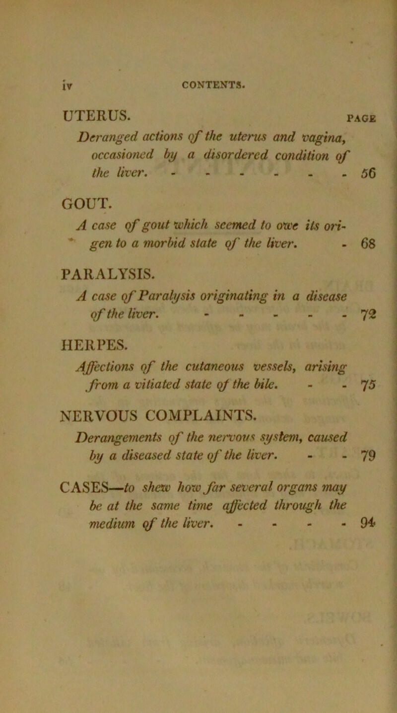 IV UTERUS. page Deranged actions of the uterus and vagina, occasioned by a disordered condition of the liver 56 GOUT. A case of gout which seemed to owe its on- gen to a morbid state of the liver. - 68 PARALYSIS. A case of Paralysis originating in a disease of the liver. 72 HERPES. Affections of the cutaneous vessels, arising from a vitiated state of the bile. - -75 NERVOUS COMPLAINTS. Derangements of the nervous system, caused by a diseased slate of the liver. - - 79 CASES—/o shew how far several organs may be at the same time affected through the medium qf the liver 94*