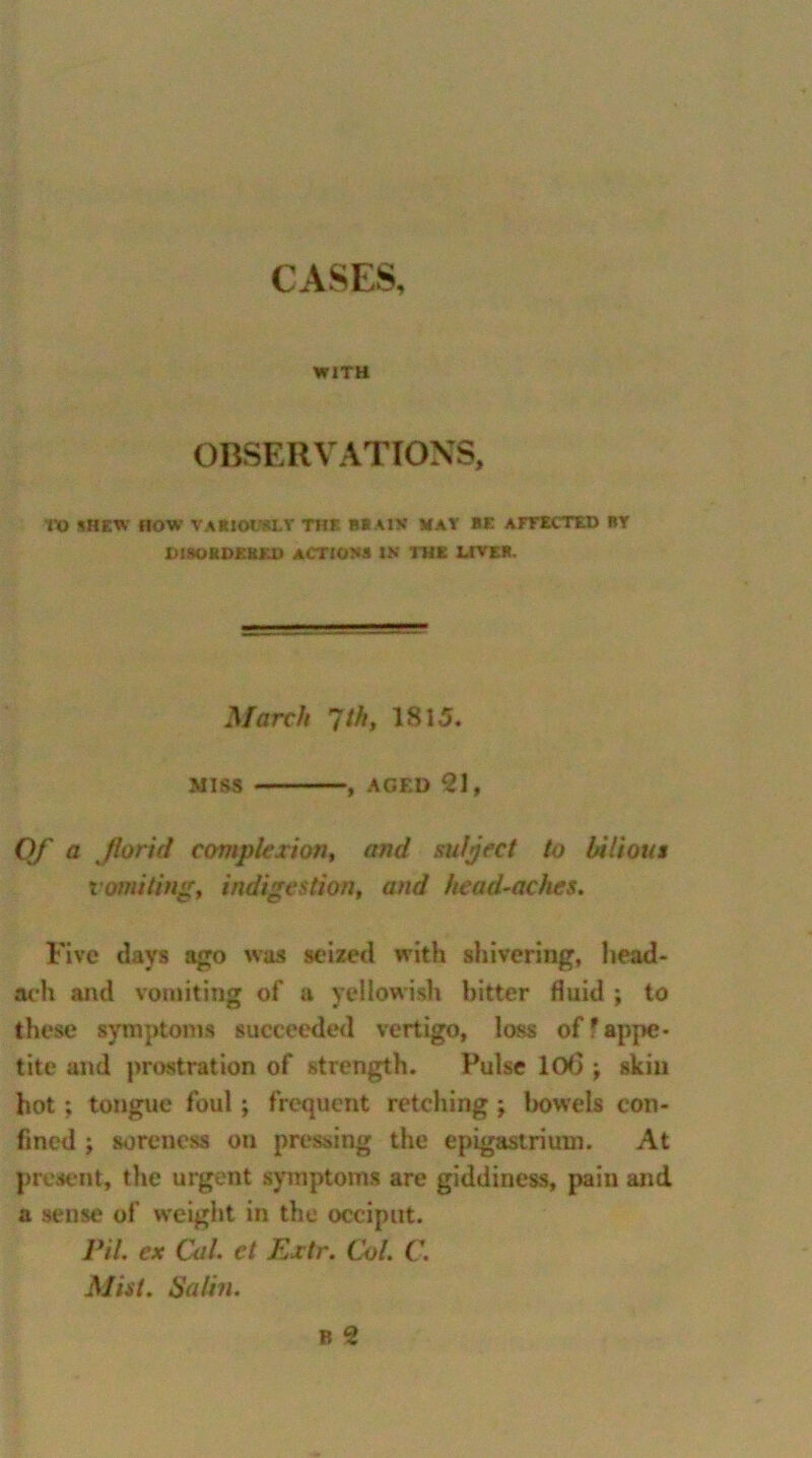 CASES, WITH OBSERVATIONS, TO SHEW HOW VARIOUSLY THE BRAIN MAY BE AFFECTED BY DISORDERED ACTIONS IN THE LIVER. March 1th, 1815. miss , aged 21, Of a florid complexion, and sufject to bilious vomiting, indigestion, and head-aches. Five clays ago was seized with shivering, head- ach and vomiting of a yellowish bitter fluid ; to these symptoms succeeded vertigo, loss off appe- tite and prostration of strength. Pulse 10(3 ; skin hot ; tongue foul; frequent retching ; bowels con- fined ; soreness on pressing the epigastrium. At present, the urgent symptoms are giddiness, pain and a sense of weight in the occiput. Pit. ex Cal et Extr. Col. C. Mist. Satin.