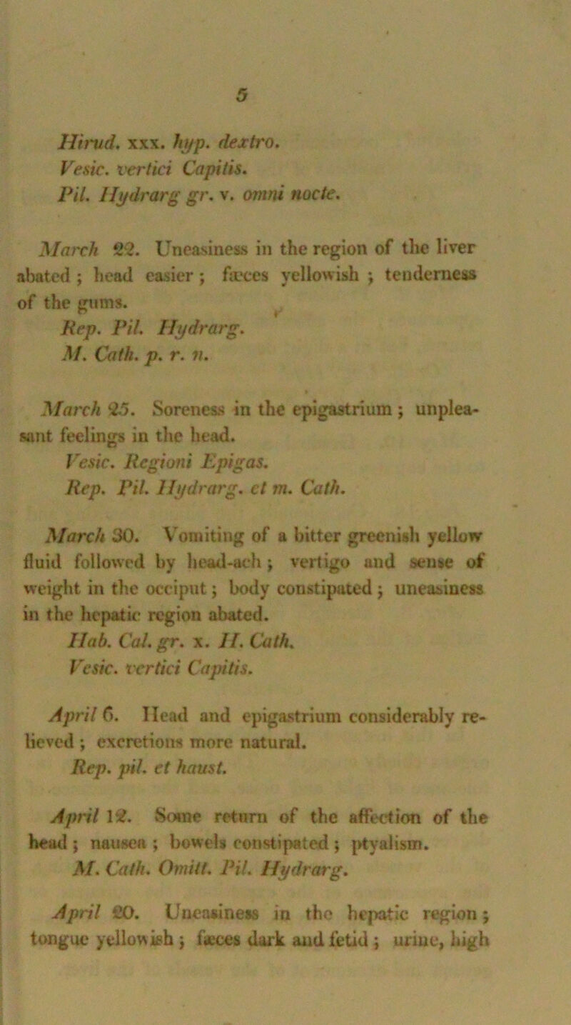 Hirud, xxx. hyp. dextro. Vesic. vertici Capitis. Pit. Hydrarg gr. v. ornni node. March £2. Uneasiness in the region of the liver abated ; head easier; forces yellowish j tenderness of the gums. Rep. Pi/. Hydrarg. M. Cath. p. r. n. March 25. Soreness in the epigastrium ; unplea- sant feelings in the head. Vesic. Regioni Epigas. Rep. Pit. Hydrarg. ct m. Cath. March 30. V omiting of a bitter greenish yellow fluid followed by head-ach ; vertigo and sense of weight in the occiput j body constipated j uneasiness in the hepatic region .abated. I lab. Cal. gr. x. II. Cath. Vesic. vcrtici Capitis. April C>. Head and epigastrium considerably re- lieved ; excretions more natural. Rep. pit. et haust. April Its?. Some return of the affection of the head ; nausea ; bowels constipated ; ptyalism. M. Cath. Omitt. Pil. Hydrarg. April £0. Uneasiness in the hepatic region tongue yellowish \ faeces dark and fetid ; urine, high