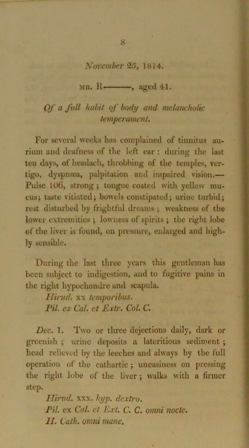 November 2.5, 1814. mr. R , aged 41. Of a full habit of body anil melancholic temperament. For several weeks has complained of tinnitus au- riuiri and deafness of the left ear : during the last ten days, of headach, throbbing of the temples, ver- tigo, dyspnoea, palpitation and impaired vision.— Pulse 106, strong ; tongue coated with yellow mu- cus; taste vitiated; bowels constipated; urine turbid; rest disturbed by frightful dreams ; weakness of the lower extremities ; lowness of spirits ; the right lobe of the liver is found, on pressure, enlarged and high- ly sensible. During the last three years this gentleman has been subject to indigestion, and to fugitive pains in the right hypochondre and scapula. Hirud. xx temporibus. Pil. ex Cal. et Extr. Col. C. Dec. 1. Two or three dejections daily, dark or greenish ; urine deposits a lateritious sediment ; head relieved by the leeches and always by the full operation of the cathartic ; uneasiness on pressing the right lobe of the liver; walks with a firmer step. Hirud. xxx. hyp. dextro. Pil. ex Cal. ct Ext. C. C. omni node. II. Lath, omni mane.