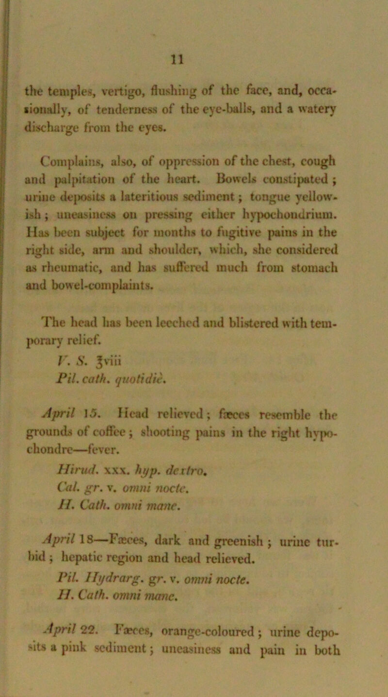 the temples, vertigo, flushing of the face, and, occa- sionally, of tenderness of the eye-balls, and a watery discharge from the eyes. Complains, also, of oppression of the chest, cough and palpitation of the heart. Bowels constipated ; urine deposits a lateritious sediment; tongue yellow- ish ; uneasiness on pressing either hypochoudrium. Has been subject for months to fugitive pains in the right side, arm and shoulder, which, she considered as rheumatic, and has suffered much from stomach and bowel-complaints. The head has been leeched and blistered with tem- porary relief. T. S. Jviii Pil. cath. quotidie. April 1.5. Head relieved; fasces resemble the grounds of coffee; shooting pains in the right hypo- chondrc—fever. Hirud. xxx. hyp. dciiro. Cal. gr. v. omni node. H. Cath. omni mane. April IS—Faeces, dark and greenish ; urine tur- bid ; hepatic region and head relieved. Pit. Hydrarg. gr. v. omni node. 11. Cath. omni mane. April 22. Faeces, orange-coloured ; urine depo- sits a pink sediment; uneasiness and pain in both