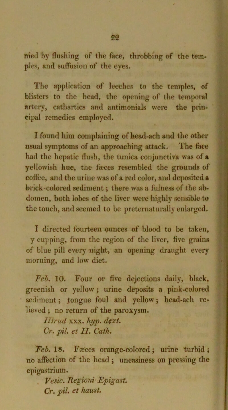 Hied by flushing of the face, throbbing of the tem- ples, and suffusion of the eyes. The application of leeches to the temples, of blisters to the head, the opening of the temporal artery, cathartics and antimonials were the prin- cipal remedies employed. I found him complaining of head-ach and the other nsual symptoms of an approaching attack. The face had the hepatic flush, the tunica conjunctiva was of a yellowish hue, the fa*ces resembled the grounds of coffee, and the urine was of a red color, and deposited a brick-colored sediment; there was a fulness of the ab- domen, both lobes of the liver were highly sensible to the touch, and seemed to be preternaturally enlarged. I directed fourteen ounces of blood to be taken, y cupping, from the region of the liver, five grains of blue pill every night, an opening draught every morning, and low diet. Feb. 10. Four or five dejections daily, black, greenish or yellow; urine deposits a pink-colored sediment; tongue foul and yellow; head-ach re- lieved ; no return of the paroxysm. Jlirud xxx. hyp. dext. Cr. pil. et II. Cath. Feb. IS. Faeces orange-colored; urine turbid; no affection of the head ; uneasiness on pressing the epigastrium. Vesic. Regioni Fpigast. Cr. pil et haust.