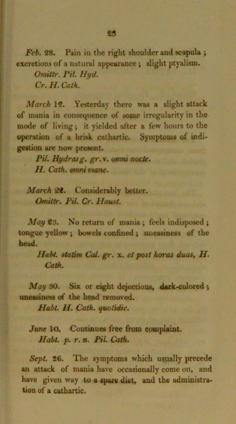 excretions of a natural appearance ; slight ptyalism. Omittr. Pit. Hyd. Cr. H. Cath. March 12. Yesterday there was a slight attack of mania in consequence of some irregularity in the mode of living; it yielded after a few hours to the operation of a brisk cathartic. Symptoms of indi- gestion are now present. Pil. Hydratg. gr. v. omni node. H. Cath. omni inane. March 2H. Considerably better. Omittr. Pil. Cr. Ilaust. May 23. No return of mania ; feels indisposed ; tongue yellow ; bowels confined ; uneasiness of the head. Habt. statim Cal. gr. x. et post koras duos, 11. Cath. May 30. Six or eight dejections, dark-colored uneasiness of the head removed. Habt. H. Cath. quotidie. June 10. Continues free from complaint. Habt. p. r. n. Pil. Cath. Sept. 26. The symptoms which usually precede an attack of mania have occasionally come on, and have given way to a spare diet, and the administra- tion of a cathartic.