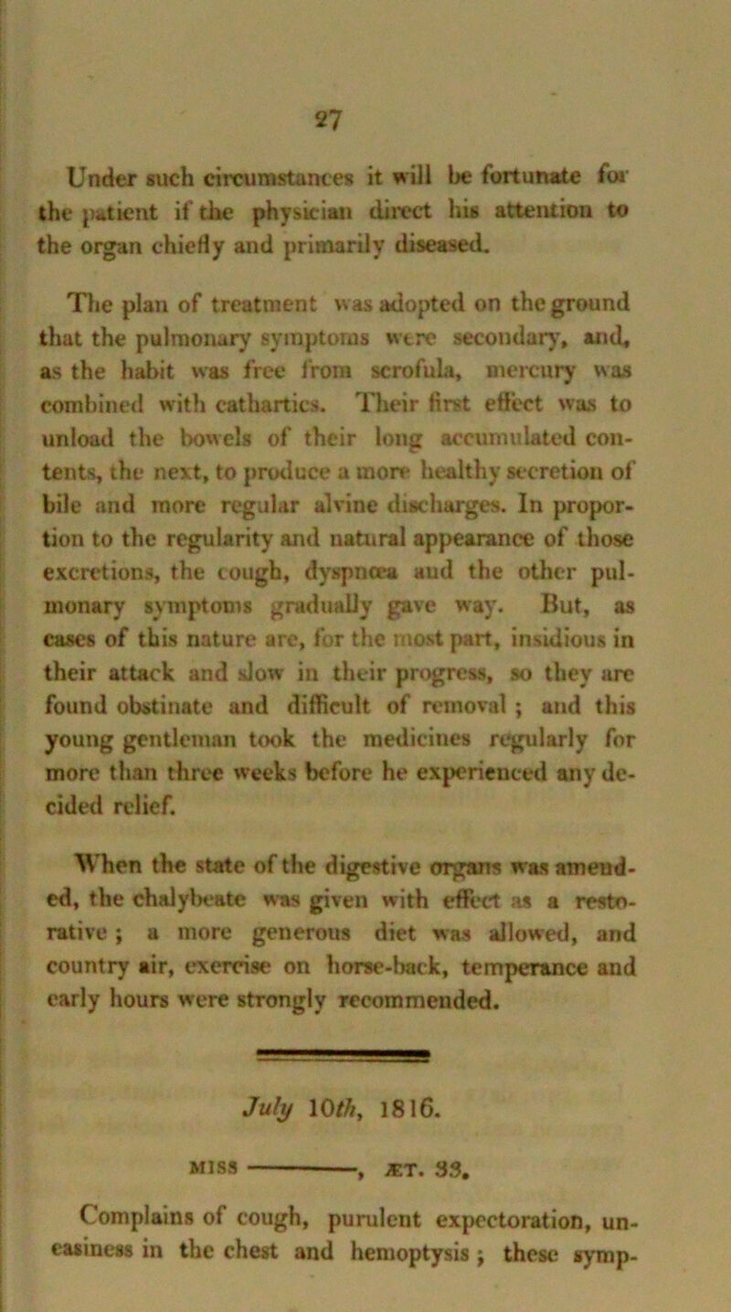 Under such circumstances it will be fortunate for the patient if the physician direct his attention to the organ chiefly and primarily diseased. The plan of treatment was adopted on the ground that the pulmonary symptoms wtre secondary, and, as the habit was free from scrofula, mercury was combined with cathartics. Their first efleet was to unload the bowels of their long accumulated con- tents, the next, to produce a more healthy secretion of bile and more regular alvine discharges. In propor- tion to the regularity and natural appearance of those excretions, the cough, dyspnoea aud the other pul- monary symptoms gradually gave way. But, as cases of this nature are, for the most part, insidious in their attack and slow in their progress, so they are found obstinate and difficult of removal ; and this young gentleman took the medicines regularly for more than three weeks before he experienced any de- cided relief. When the state of the digestive organs was amend- ed, the chalybeate was given with effect as a resto- rative ; a more generous diet was allowed, and country air, exercise on horse-back, temperance and early hours were strongly recommended. July 10///, 1816. Miss , jet. 33, Complains of cough, purulent expectoration, un- easiness in the chest and hemoptysis \ these syrup-