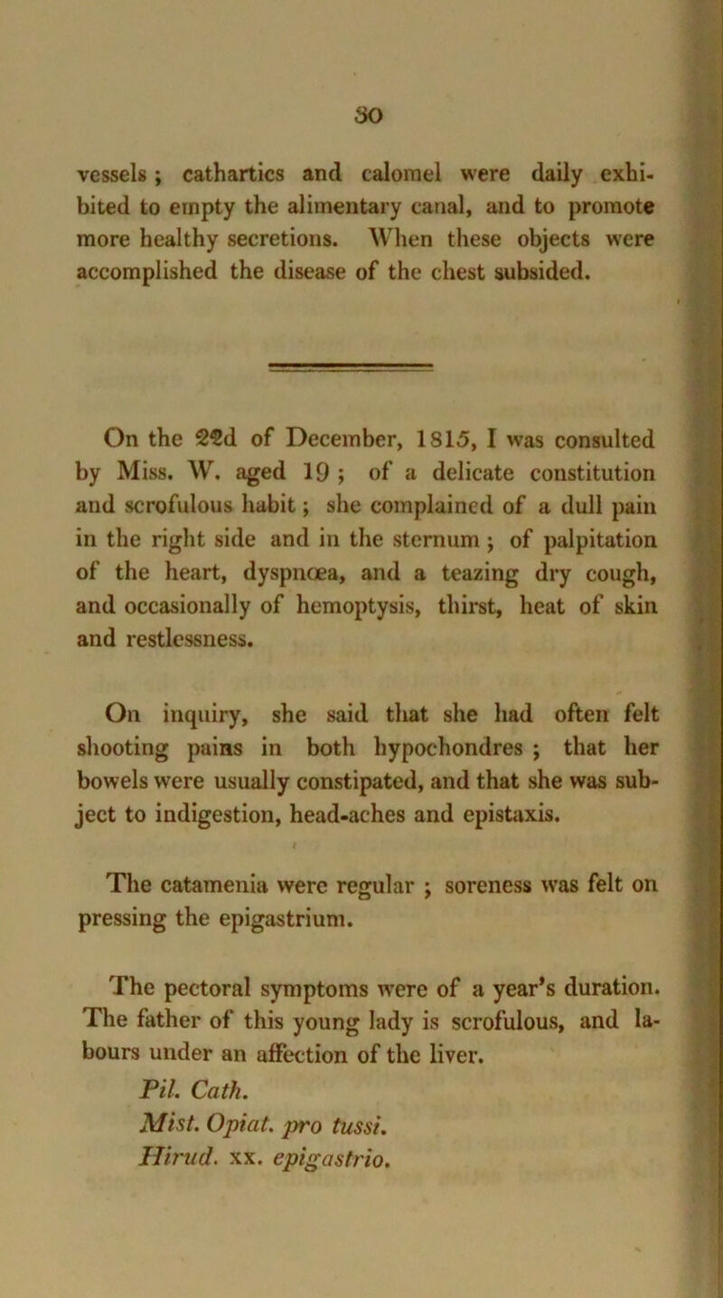 vessels; cathartics and calomel were daily exhi- bited to empty the alimentary canal, and to promote more healthy secretions. When these objects were accomplished the disease of the chest subsided. On the 2€d of December, IS 15, I was consulted by Miss. W. aged 19 ; of a delicate constitution and scrofulous habit; she complained of a dull pain in the right side and in the sternum j of palpitation of the heart, dyspnoea, and a teazing dry cough, and occasionally of hemoptysis, thirst, heat of skin and restlessness. On inquiry, she said that she had often felt shooting pains in both hypochondres ; that her bowels were usually constipated, and that she was sub- ject to indigestion, head-aches and epistaxis. The catamenia were regular ; soreness was felt on pressing the epigastrium. I The pectoral symptoms were of a year’s duration. The father of this young lady is scrofulous, and la- bours under an affection of the liver. Pil. Cath. Mist. Opiat. pro tussi. Hirud. xx. epigastrio.