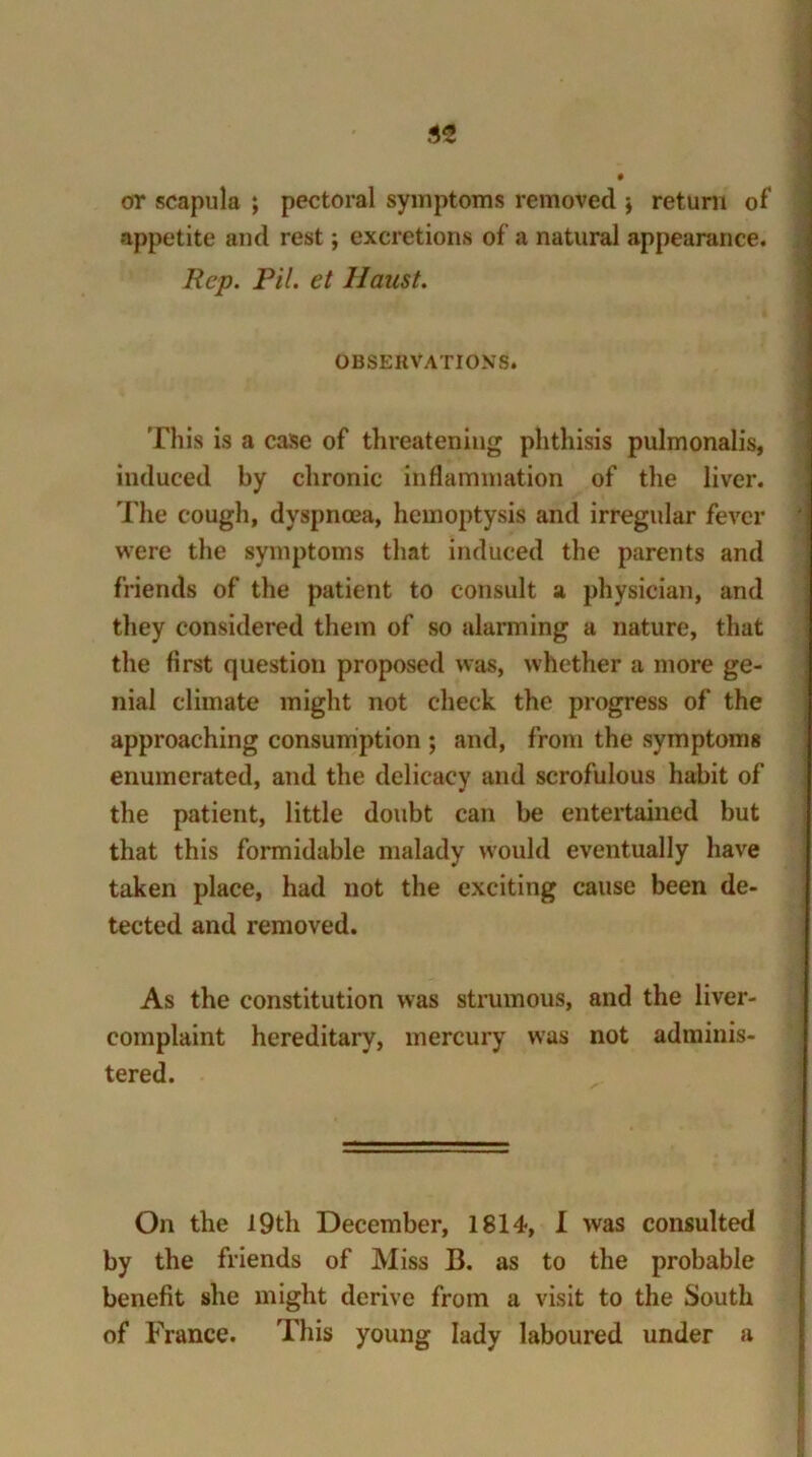 or scapula ; pectoral symptoms removed \ return of appetite and rest; excretions of a natural appearance. Rep. Pil. et Haust. OBSERVATIONS. This is a case of threatening phthisis pulmonalis, induced by chronic inflammation of the liver. The cough, dyspnoea, hemoptysis and irregular fever were the symptoms that induced the parents and friends of the patient to consult a physician, and they considered them of so alarming a nature, that the first question proposed was, whether a more ge- nial climate might not check the progress of the approaching consumption ; and, from the symptoms enumerated, and the delicacy and scrofulous habit of the patient, little doubt can be entertained but that this formidable malady would eventually have taken place, had not the exciting cause been de- tected and removed. As the constitution was strumous, and the liver- complaint hereditary, mercury was not adminis- tered. On the 19th December, 1814, I was consulted by the friends of Miss B. as to the probable benefit she might derive from a visit to the South of France. This young lady laboured under a