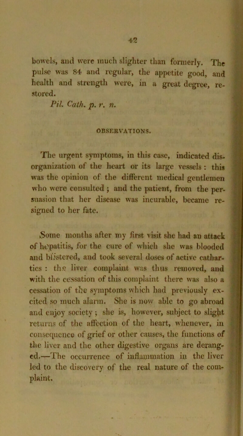 bowels, and were much slighter than formerly. The pulse was 84 and regular, the appetite good, and health and strength were, in a great degree, re- stored. Pil. Calk. p. r. n. OBSERVATIONS. The urgent symptoms, in this case, indicated dis- organization of the heart or its large vessels : this was the opinion of the different medical gentlemen who were consulted ; and the patient, from the per- suasion that her disease was incurable, became re- signed to her fate. Some months after my first visit she had an attack of hepatitis, for the cure of which she was blooded and blistered, and took several doses of active cathar- tics : the liver complaint was thus removed, and with the cessation of this complaint there was also a cessation of the symptoms which had previously ex- cited so much alarm. She is now able to go abroad and enjoy society ; she is, however, subject to slight returns of the affection of the heart, whenever, in consequence of grief or other causes, the functions of the liver and the other digestive organs are derang- ed.—The occurrence of inflammation in the liver led to the discovery of the real nature of the com- plaint.