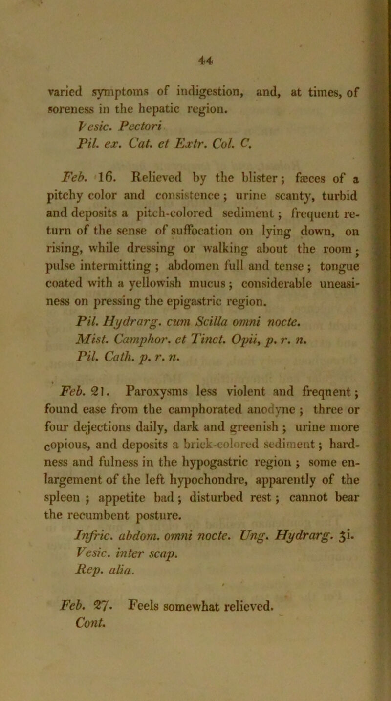 varied symptoms of indigestion, and, at times, of soreness in the hepatic region. Vesic. Pcctori Pil. ex. Cat. et Extr. Col. C. Feb. 16. Relieved by the blister; fasces of a pitchy color and consistence; urine scanty, turbid and deposits a pitch-colored sediment; frequent re- turn of the sense of suffocation on lying down, on rising, while dressing or walking about the room j pulse intermitting ; abdomen full and tense ; tongue coated with a yellowish mucus; considerable uneasi- ness on pressing the epigastric region. Pil. Hydrarg. cum Scilla omni node. Mist. Camphor, et Find. Opii, p. r. n. Pil. Catli. p. r. n. ♦ Feb. % 1. Paroxysms less violent and freqnent; found ease from the camphorated anodyne ; three or four dejections daily, dark and greenish ; urine more copious, and deposits a brick-colored Sediment; hard- ness and fulness in the hypogastric region ; some en- largement of the left hypochondre, apparently of the spleen ; appetite bad; disturbed rest; cannot bear the recumbent posture. Infric. abdom. omni node. Ung. Hydrarg. $i. Vesic. inter scap. Rep. alia. # ' Feb. 9J. Feels somewhat relieved. Cont.