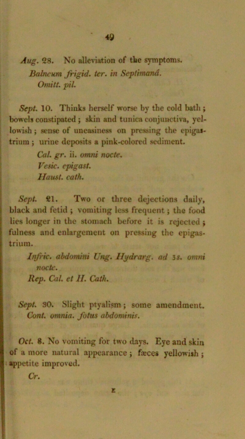 Aug. 28. No alleviation of the symptoms. Balneum frigid, ter. in Seplimand. Omitt. pH. Sept. 10. Thinks herself worse by the cold bath ; bowels constipated ; skin and tunica conjunc tiva, yel- lowish ; sense of uneasiness on pressing the epigas- trium ; urine deposits a pink-colored sediment. Cal. gr. ii. omni nocte. Vesie. epigast. llaust. eath. Sept. tl. Two or three dejections daily, black and fetid ; vomiting less frequent; the food lies longer in the stomach before it is rejected j fulness and enlargement on pressing the epigas- trium. InJ'ric. abdomini Ung. Ilj/drarg. ad is. omni nocte. Rep. Cal. et II. Cath. Sept. 30. Slight ptyalisra; some amendment. Cont. omnia, fotus abdominis. Oct. 8. No vomiting for two days. Eye and skin of a more natural appearance; feces yellowish ; appetite improved. Cr. E