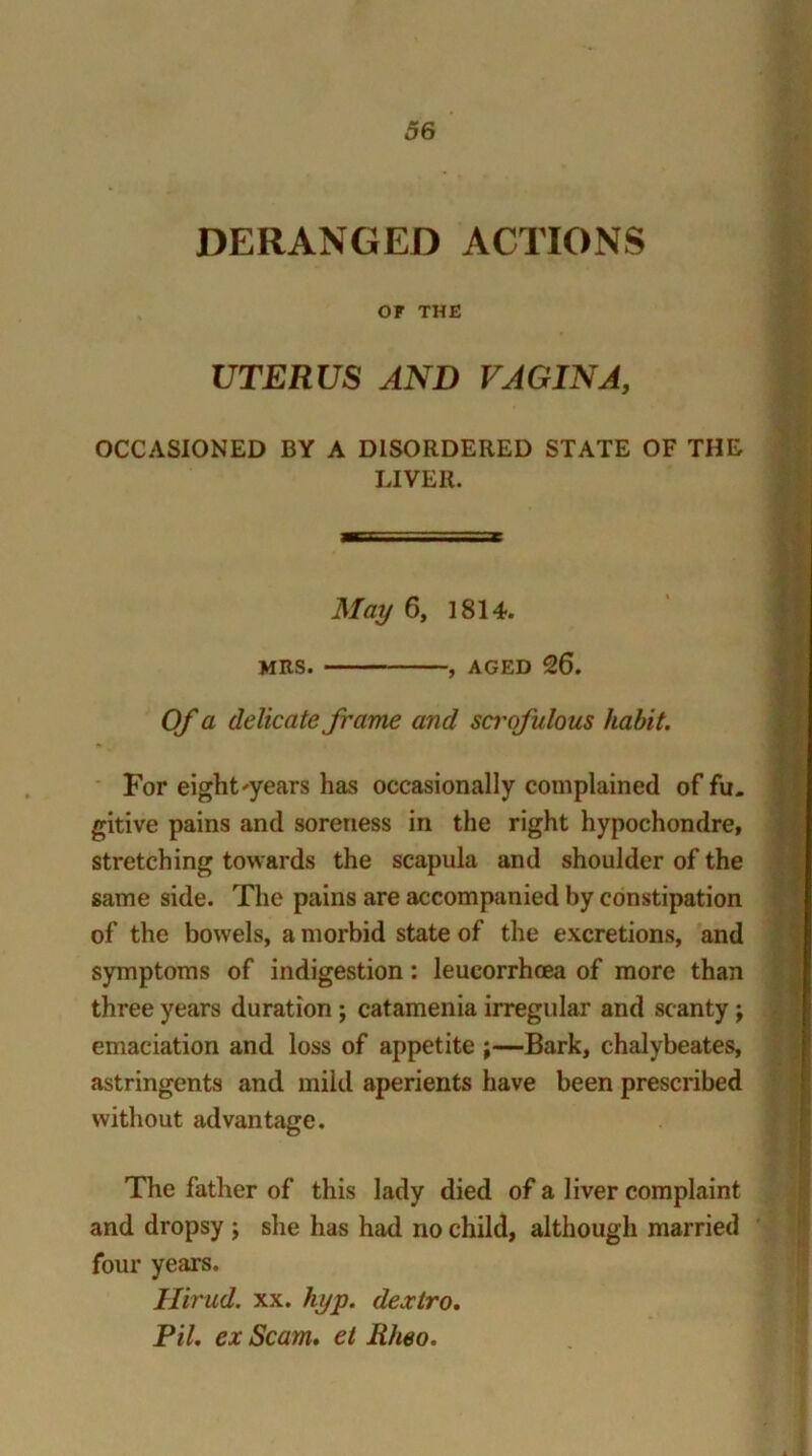 DERANGED ACTIONS OF THE UTERUS AND VAGINA, OCCASIONED BY A DISORDERED STATE OF THE LIVER. May 6, 1814. MRS. , aged 26. Of a delicate frame and sci'ofulous habit. For eight'years has occasionally complained of fu- gitive pains and soreness in the right hypochondre, stretching towards the scapula and shoulder of the same side. The pains are accompanied by constipation of the bowels, a morbid state of the excretions, and symptoms of indigestion: leucorrhoea of more than three years duration ; catamenia irregular and scanty ; emaciation and loss of appetite \—Bark, chalybeates, astringents and mild aperients have been prescribed without advantage. The father of this lady died of a liver complaint and dropsy ; she has had no child, although married four years. Ilirud. xx. hyp. dextro. Pit. ex Scam, et Rheo.