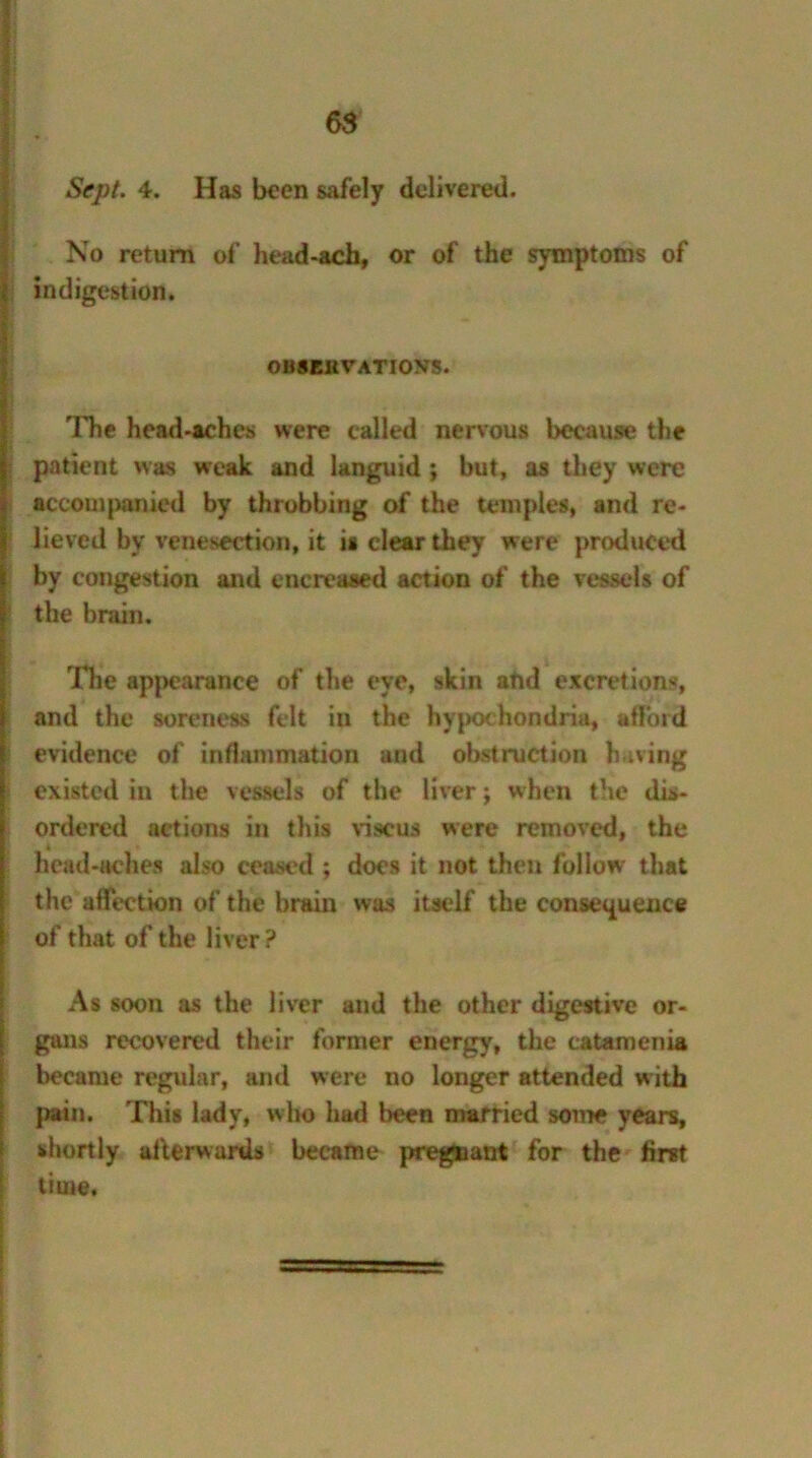 Will 'L.'.J.I. Sept. 4. Has been safely delivered. No return of head-ach, or of the symptoms of indigestion. OBSEKVATIOVS. The head-aches were called nervous because the patient was weak and languid; but, as they were accompanied by throbbing of the temples, and re- lieved by venesection, it is clear they were produced by congestion and encreased action of the vessels of the brain. The appearance of the eye, skin and excretions, and the soreness felt in the hypochondria, afford evidence of inflammation and obstruction having existed in the vessels of the liver; when the dis- ordered actions in this viscus were removed, the * head-aches also ceased ; does it not then follow that the affection of the brain was itself the consequence of that of the liver? As soon as the liver and the other digestive or- gans recovered their former energy, the catamenia became regular, and were no longer attended with pain. This lady, who had been married some years, shortly afterwards became pregnant for the first time.