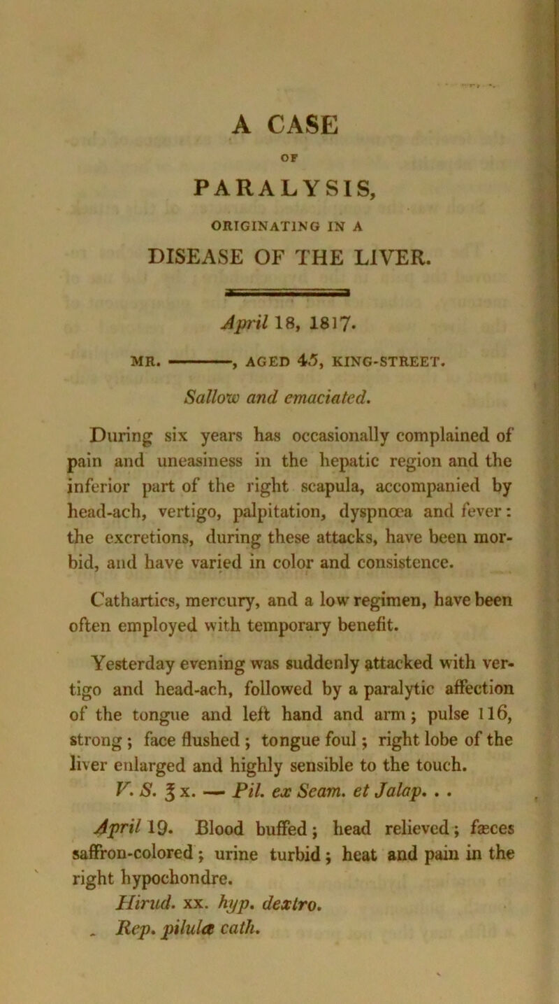 A CASE OF PARALYSIS, ORIGINATING IN A DISEASE OF THE LIVER. April 18, 1817* MR. , AGED 45, KING-STREET. Sallow and emaciated. During six years has occasionally complained of pain and uneasiness in the hepatic region and the inferior part of the right scapula, accompanied by head-ach, vertigo, palpitation, dyspnoea and fever: the excretions, during these attacks, have been mor- bid, and have varied in color and consistence. Cathartics, mercury, and a low regimen, have been often employed with temporary benefit. Yesterday evening was suddenly attacked with ver- tigo and head-ach, followed by a paralytic affection of the tongue and left hand and arm; pulse 116, strong ; face flushed ; tongue foul; right lobe of the liver enlarged and highly sensible to the touch. V. S. 3 x. — Pil. ex Seam, et Jalap. . . April 19. Blood buffed; head relieved ; fasces saffron-colored; urine turbid; heat and pain in the right hypochondre. Hirud. xx. hyp. dextro. _ Rep. pilula cath.