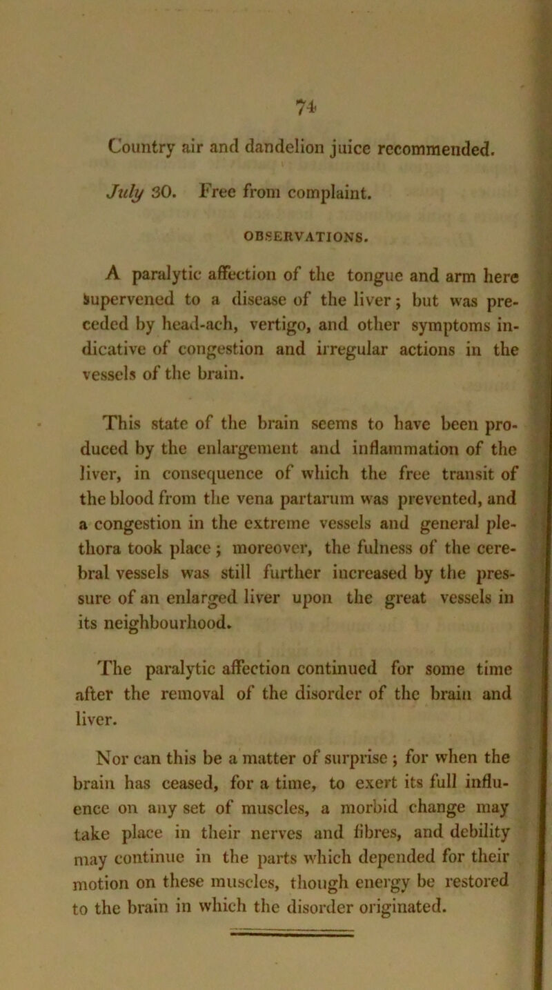 74- Country air and dandelion juice recommended. July 30. Free from complaint. OBSERVATIONS. A paralytic affection of the tongue and arm here Supervened to a disease of the liver; but was pre- ceded by head-ach, vertigo, and other symptoms in- dicative of congestion and irregular actions in the vessels of the brain. This state of the brain seems to have been pro- duced by the enlargement and inflammation of the liver, in consequence of which the free transit of the blood from the vena partarum was prevented, and a congestion in the extreme vessels and general ple- thora took place ; moreover, the fulness of the cere- bral vessels was still further increased by the pres- sure of an enlarged liver upon the great vessels in its neighbourhood. The paralytic affection continued for some time after the removal of the disorder of the brain and liver. Nor can this be a matter of surprise ; for when the brain has ceased, for a time, to exert its full influ- ence on any set of muscles, a morbid change may take place in their nerves and fibres, and debility may continue in the parts which depended for their motion on these muscles, though energy be restored to the brain in which the disorder originated.