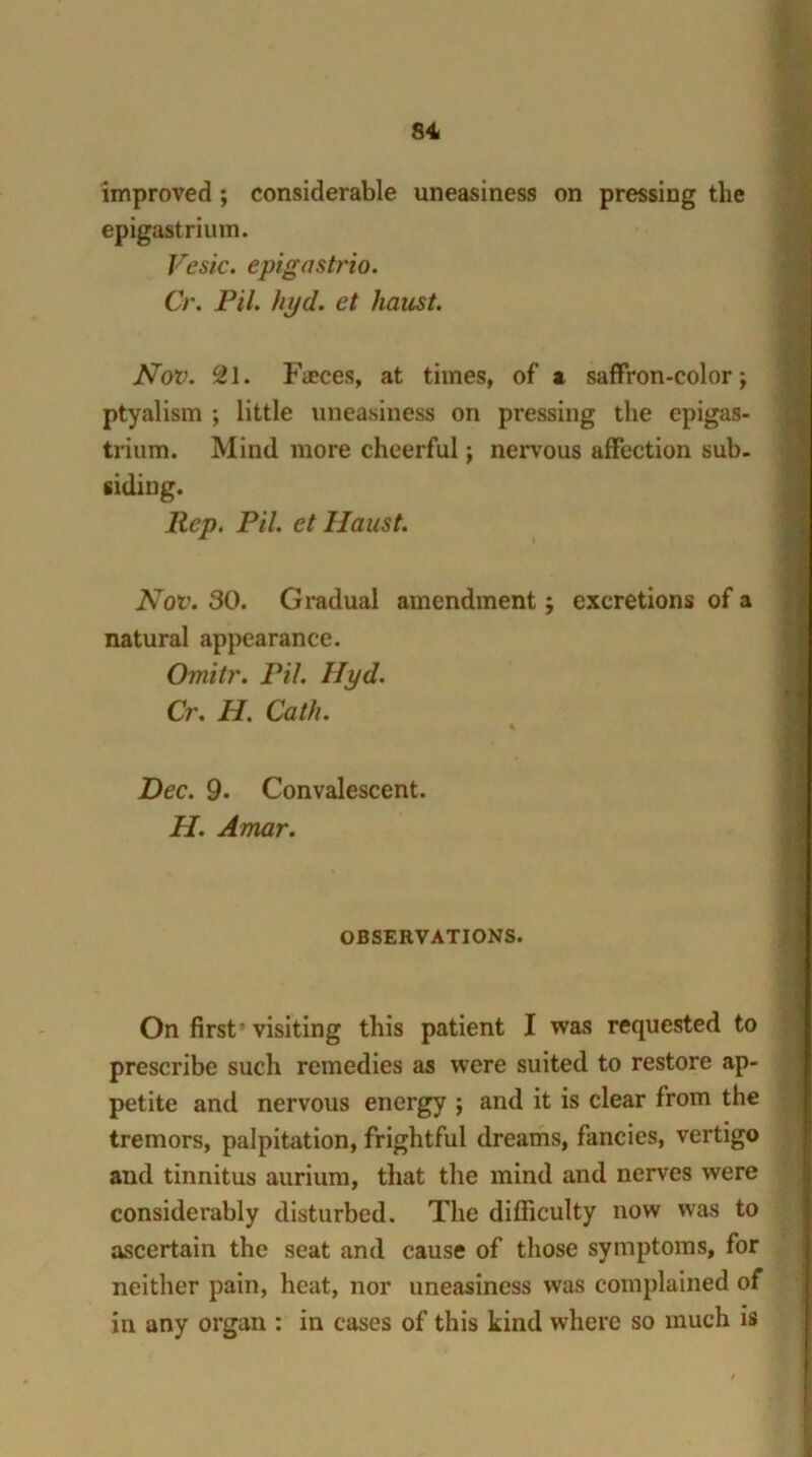 improved ; considerable uneasiness on pressing the epigastrium. Vesic. epigastrio. Cr. Pil. hyd. et haust. Nov. cZl. Fieces, at times, of a saffron-color; ptyalism ; little uneasiness on pressing the epigas- trium. Mind more cheerful; nervous affection sub. siding. Rep. Pil. et Ilaust. Nov. 30. Gradual amendment; excretions of a natural appearance. Omitr. Pil. Hyd. Cr. H. Cath. ' % Dec. 9. Convalescent. II. Amar. OBSERVATIONS. On first 'visiting this patient I was requested to prescribe such remedies as were suited to restore ap- petite and nervous energy ; and it is clear from the tremors, palpitation, frightful dreams, fancies, vertigo and tinnitus aurium, that the mind and nerves were considerably disturbed. The difficulty now was to ascertain the seat and cause of those symptoms, for neither pain, heat, nor uneasiness was complained of in any organ : in cases of this kind where so much is