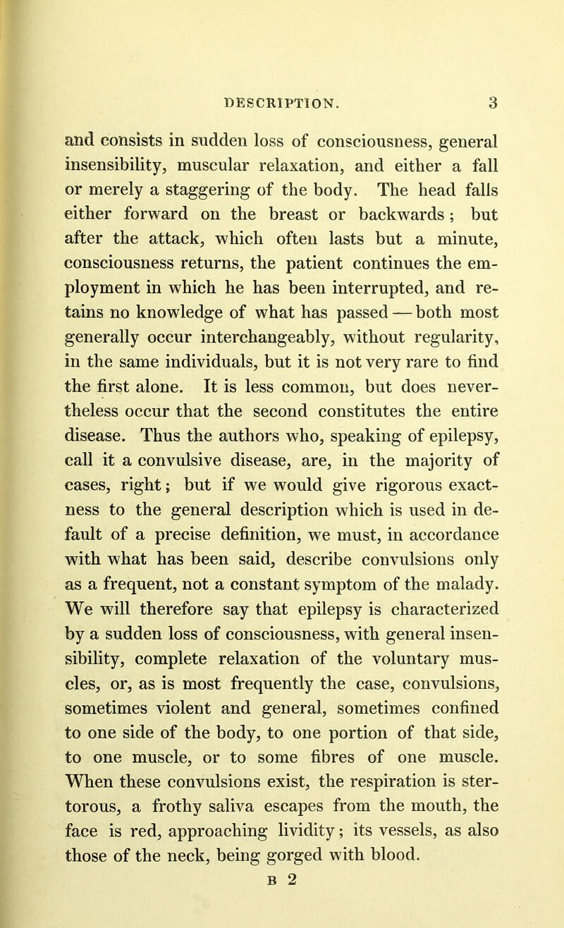 and consists in sudden loss of consciousness, general insensibility, muscular relaxation, and either a fall or merely a staggering of the body. The head falls either forward on the breast or backwards; but after the attack, which often lasts but a minute, consciousness returns, the patient continues the em- ployment in which he has been interrupted, and re- tains no knowledge of what has passed — both most generally occur interchangeably, without regularity, in the same individuals, but it is not very rare to find the first alone. It is less common, but does never- theless occur that the second constitutes the entire disease. Thus the authors who, speaking of epilepsy, call it a convulsive disease, are, in the majority of cases, right; but if we would give rigorous exact- ness to the general description which is used in de- fault of a precise definition, we must, in accordance with what has been said, describe convulsions only as a frequent, not a constant symptom of the malady. We will therefore say that epilepsy is characterized by a sudden loss of consciousness, with general insen- sibility, complete relaxation of the voluntary mus- cles, or, as is most frequently the case, convulsions, sometimes violent and general, sometimes confined to one side of the body, to one portion of that side, to one muscle, or to some fibres of one muscle. When these convulsions exist, the respiration is ster- torous, a frothy saliva escapes from the mouth, the face is red, approaching lividity; its vessels, as also those of the neck, being gorged with blood. b 2